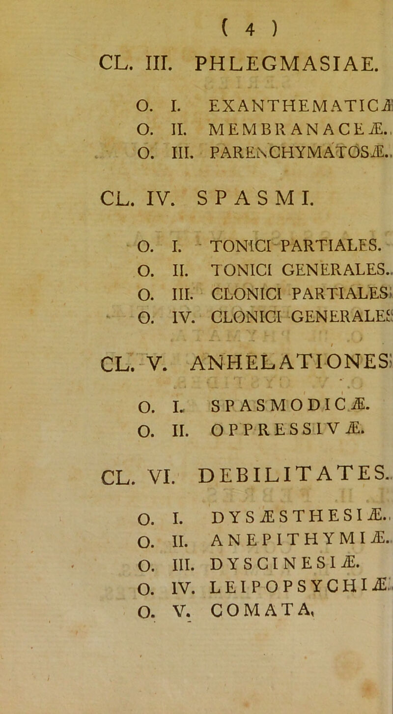 CL. Iir. PHLEGMASIAE. O. I. EXANTHEMATICJi O. II. MEMBR ANACEiE.. O. III. PARENCHYMATOSiE.. CL. IV. SPASMI. o. I. - TONICI-PARTIALES. o. II. TONICI GENERALES.. o. III. CLONICI partiales; - -o. IV. CLONICI GENERALEJS CL.-V. 1 anhelationes; o. L SP AS MO DIC.^. o. II. OP PRESSI V M, CL. VI. DEBILITATES.. o. I. DYS^STHESI^.. o. II. ANEPlTHYMIii:.. o. III. DYSGINESI^. o. IV. LElPOPSYCHIiE:. o. V. COMATA,