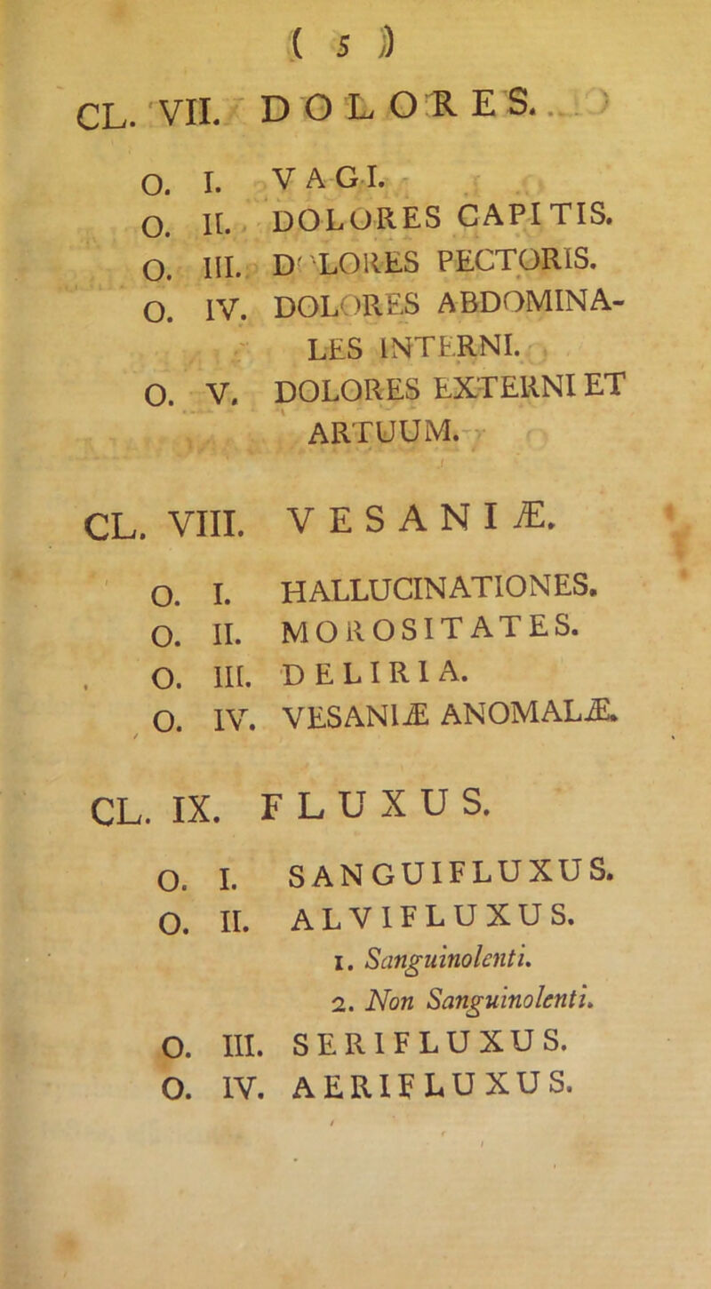 ,( s )) CL. VII.  D O L O ll E S.. . ' O. I. y A GI. o. II. > DOLORES CARITIS. O. III. D( LORES PECTORIS. O. IV. DOLORES ABDOMINA- LES INTERNI. O. V. DOLORES EXTERNI ET ARTUUM.-r CL. VIII. VESANIA. O. I. HALLUCINATIONES. O. II. morositates. o. m. DELIRIA. o. / IV. VESANIA ANOMALE CL. IX. FLUXUS. o. I. SANGUIFLUXUS. 0. II. alvifluxus. 1. Sanguinolenti. 2. Non Sanguinolenti. o. III. serifluxus.