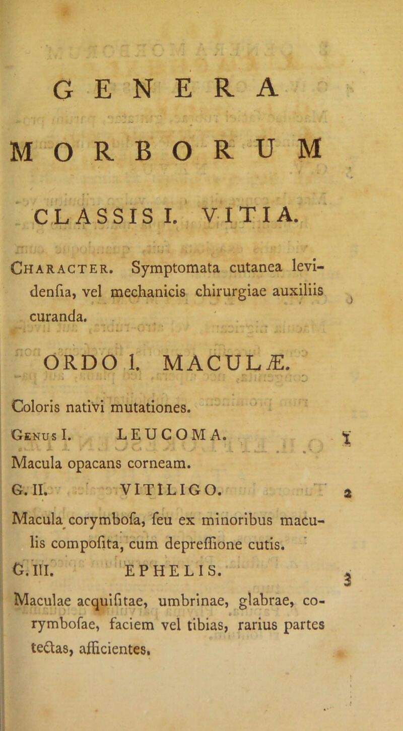GENERA H l ^ CLASSIS I. VITIA. r. . r? Character. Symptomata cutanea levl- denfia, vel mechanicis chirurgiae auxiliis curanda. . . ' . . .1 .■.1 ■ i-- ' ‘ ‘‘ * ji '^,ORDO,l. MACULiE. r.' Coloris nativi mutationes. “ ' Genus I. LEUCOMA. Y JL i > . w’ Cj , 'o. tL uli .1 ‘ /• Macula opacans corneam. G.II. VITILIGO. i' a r Macula corymbofa, feu ex minoribus macu- lis compofita,^cum depreffione cutis. cTiil ''ephelis.-‘ 2 Maculae acqulfitae, umbrinae, glabrae, co- rymbofae, faciem vel tibias, rarius partes tedas, afficientes.