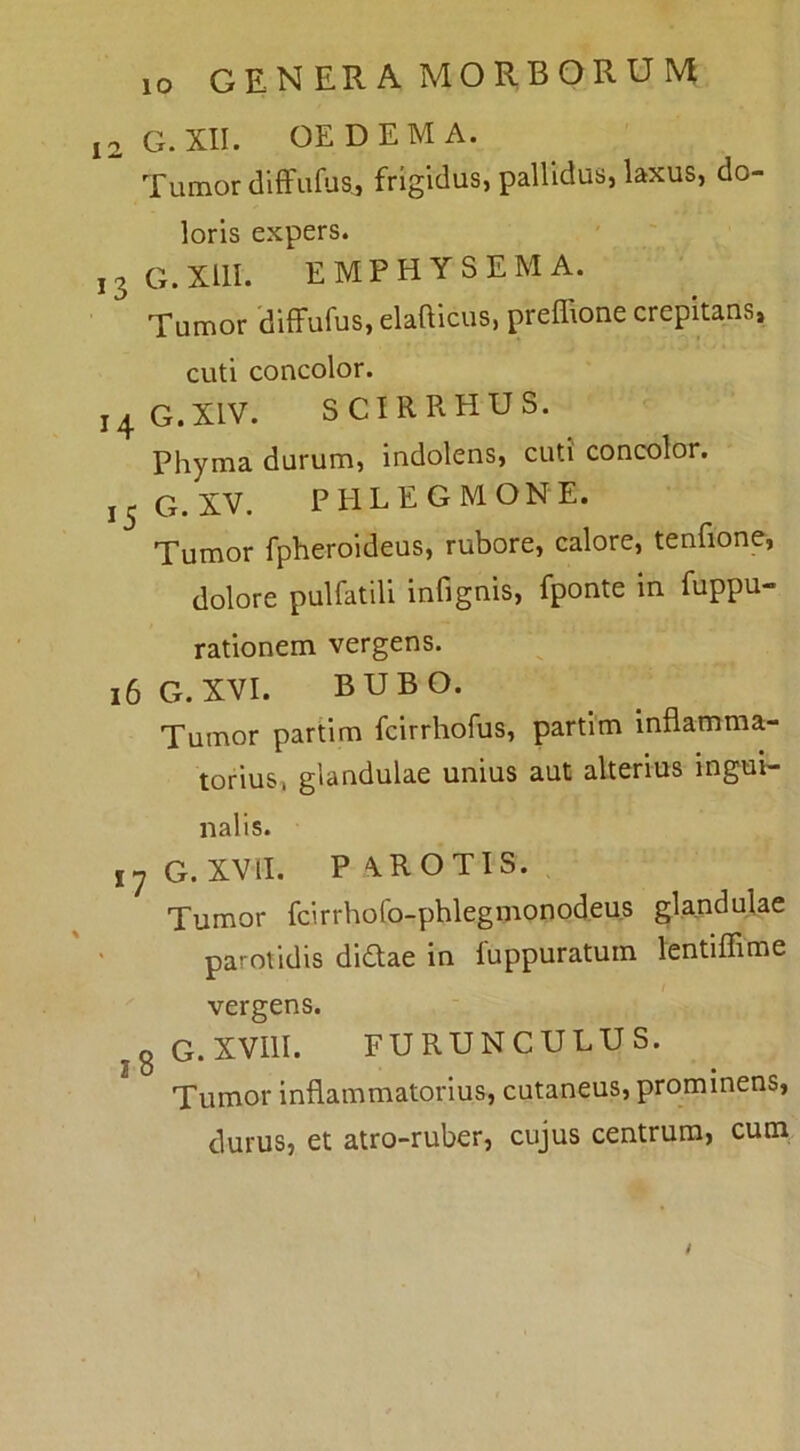 12 G.XII. OEDEMA. Tumor diffufus,, frigidus, pallidus, laxus, do- loris expers. ,3G.xui. emphysema. Tumor diffufus, elafticus, preffione crepitans, cuti concolor. 14 G.XIV. SCIRRHUS. Phyma durum, indolens, cuti concolor. 15G.XV. PHLEGMONE. Tumor fpheroideus, rubore, calore, tenfione, dolore pulfatili infignis, fponte in fuppu- rationem vergens. 16 G. XVI. BUBO. Tumor partim fcirrhofus, partim inflamma- torius, glandulae unius aut alterius ingui- nalis. 17 G. XVII. PAROTIS. Tumor fcirrholb-phlegmonodeus glandulae parotidis didae in fuppuratum lentifiime vergens. jg G.XVllI. FURUNCULUS. Tumor inflammatorius, cutaneus, prominens, durus, et atro-ruber, cujus centrum, cum /