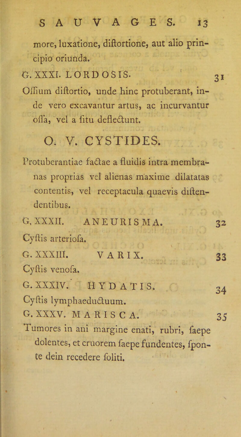 more, luxatione, diftortione, aut alio prin- cipio oriunda. G. XXXI. LORDOSIS. OHium diftortlo, unde hinc protuberant, in- de vero excavantur artus, ac incurvantur olla, vel a fitu defledunt. O. V. CYSTIDES. Protuberantiae fadlae a fluidis intra membra- nas proprias vel alienas maxime dilatatas contentis, vel receptacula quaevis diften- dentibus. G, XXXII. ANEURISMA. 32 Cyftis arteiiofa. G. XXXIII. VARIX. 33 Cyftis venofa. G. XXXIV. H Y D A T I S. Cyftis lymphaeduduum. G. XXXV. MARISCA. 35 Tumores in ani margine enati, rubri, faepe dolentes, et cruorem faepe fundentes, fpon- te dein recedere foliti.