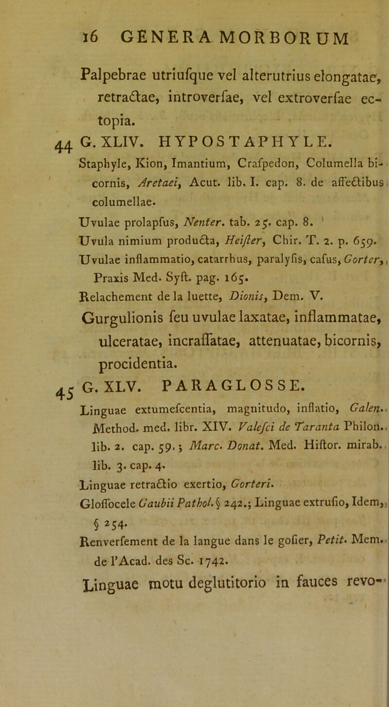 Palpebrae utriufque vel alterutrius elongatae, retradlae, introverfae, vel extroverfae ec- topia. G. XLIV. HYPOSTAPHYLE. Staphyle, Kion, Imantium, Crafpedon, Columella bi- cornis, Aretaei^ Acut. lib, I. cap. 8. de affeftibusi columellae. Uvulae prolapfus, Nenter. tab. 2^. cap. 8. ' Uvula nimium produfta, Hei/ler, Chir. T. 2. p. 659. Uvulae inflammatio, catarrbus, paralyfis, cafus, Cor/ifr,, Praxis Med. Syft. pag. 165. Relachement dela luette, Dionis, Dem. V. Gurgulionis feu uvulae laxatae, inflammatae, ulceratae, incraflTatae, attenuatae, bicornis, procidentia. G. XLV. PARA GL OSSE. Linguae extumefcentia, magnitudo, inflatio, Galen-- Method. med. libr. XIV. Valefci de Taranta Philon., lib. 2. cap. 59.; Mare- Donat, Med. Hiftor. mirab. lib. 3. cap. 4. Linguae retraflio exertio, Gorteri. Gloflbcele Gaubii ?athol- \ 242.; Linguae extrufio, Idem,, § 254. Renverfement de la langue dans le goGer, Petit- Mem.. de 1’Acad. des Sc. 1742. Linguae motu deglutitorio in fauces revo—i