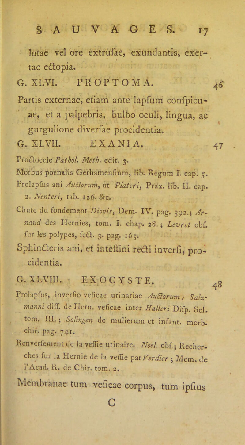 lutae vel bre extriifae, exundantis» exer- tae edlopia. G. XLVI. PROPTOMA. Partis externae, etiam ante lapfum confpicu- ae, et a palpebris, bulbo oculi, lingua, ac gurgulione diverfae procidentia. G. XLVII. EX ANI A. Pro£loce]e Pathol. Meth. edit. 3. Morbus poenalis Gcrliamenfium, lib. Regum L cap. 5. ProlapOis ani AziElorum^ ut Platcri, Prax. lib. II. cap. 2. Nenteri, tab. i z(5. &c. Chute du fondement Dionis, Dem. IV. pag. 392.; y^r- naud des Hernies, tom. I. chap. 28.; Levret obf. fur les polypes, fedi. 3. pag. 165. ' ’ Sphinderis ani, et inteftini redi inverfi, pro- cidentia. G. XLVIII. EX OCYSTE. Prolapfus, inverGo veficae urinariae AuElorim; Salz- manni diff. deHern. veGcae inter Halleri Difp. 8el. tom. III.; Solingen de mulierum et infant. morb- cbir. pag. 741. Renverlement de Ia veGie urinaire- Noel. obf; Rccher- ches fur la Hernie de la veffie -^zxVerdier; Mem. de i’Acad. R. de Chir. tom. 2. Membranae tum veficae corpus, tum ipfius G 47 48