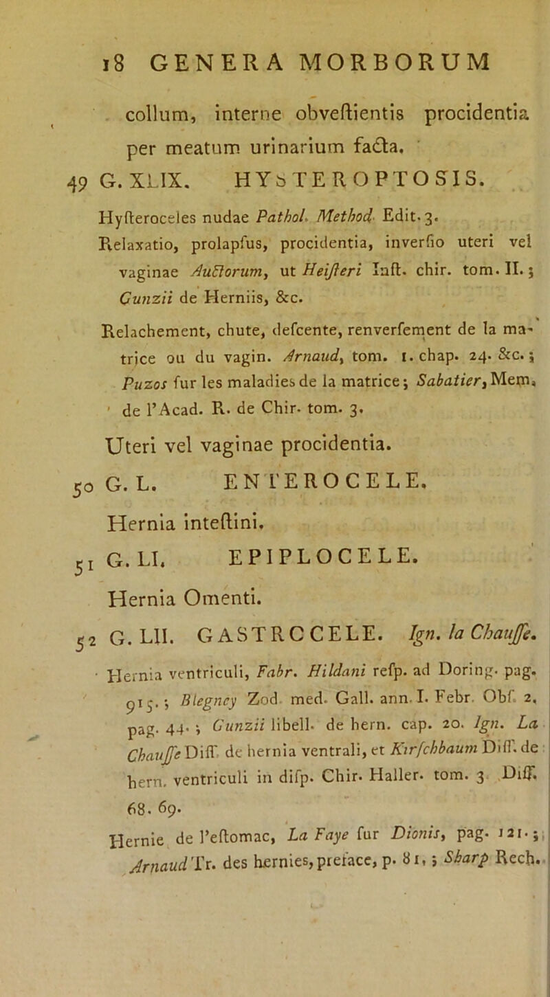 . collum, interne obveftientis procidentia per meatum urinarium fada, 49G.XLIX. HYbTEROPTOSIS. Hyfteroceles nudae Pathol. Method^ Edit. 3. R.elaxatio, prolapfus, procidentia, inverfio uteri vel vaginae AuUorum, vlX. Heijleri laft. chir. tom.II.; Cunzii de Herniis, &c. Relachement, chute, defcente, renverfement de la ma^ trjce ou du vagin. Arnaiid^ tom. i. chap. 24. &c.; Puzos furies maladiesde la matrice; Metn, ’ de 1’Acad. R. de Chir. tom. 3. Uteri vel vaginae procidentia. 50 G. L. EN TEROCELE, Hernia Inteftini, 51 G. LL EPIPLOCELE. Hernia Omenti. ^2 G. m. GASTRCCELE. Ign. la Chaufe. ■ Hernia ventriculi, Fabr. Hildani refp. ad Doring. pag. pij.; Blegney Zod. med. Gall. ann. I. Febr. Obi. 2, pag. 44' i Cunzii libell. de bern. cap. 20. Jgn. La Chaup DilT. de hernia ventrali, et Ktrfchbaurn Dill''. de bern, ventriculi in difp. Chir. Haller. tom. 3 DrU’. 68. 69. Hernie de Feflomac, LaFayeinr Dionis, pag. Arnaud'i:u des herniesjpteiacc, p. 81,; Sharp Rech..|