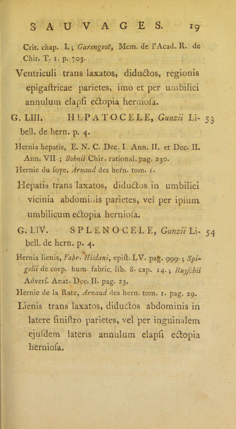 Crit. chap. I.; Garengeot, Mem. de l’Acad. R. de Chir. T. I. p. 703. Ventriculi trans laxatos, didudlos, regionis epigaftricae parietes, imo et per umbilici annulum elapfi ediopia hernlofa. G. LIII, H t P A T O C E L E, Gunzii Li- 5 3 bell. de hern. p. 4. Hernia hepatis, E. N. C. Dec. I. Ann. II. et Dec. II. Ann. VII ; Bohnii Chir. ratlonal. pag. 230. Hernie du foye, Arnaud des hern. tom. j. Hepatis trans laxatos, didudtos in umbilici ' vicinia abdominis parietes, vel per ipium. umbilicum edlopia herniola. G. LIV. - SPLENOCELE, Gunzii Li- 54 bell. de hern. p. 4. Hernia lienis, ¥ahr^ Hildaniy epifh. LV. pag. 999-; Spi- gelii At covp. hum- fabric. lib. 8. cap. 14. j Ruy/chii Adverf. Anat. Dec. II. pag. 23, Hernie de la Rate, Arnaud des hern. tom. i. pag, 29. Lienis trans laxatos, didudtos abdominis in latere fmiftro parietes, vel per inguinalem ejufdem lateris annulum elapfi edtopia herniofa.