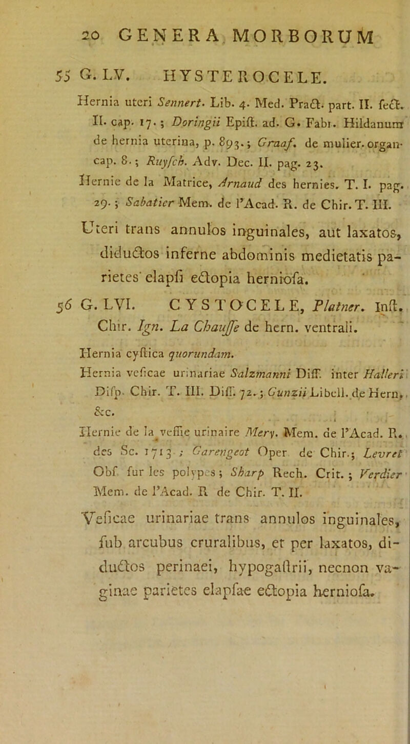 55G.LV. HYSTEROCELE. Hernia uteri Sennert. Lib. 4. Med. Pra^v part. II. feci. II. cap. 17. ; Doringii EpiU. ad. G. Fabi. Hildanum de hernia uterina, p. 893.; Craaf, de mulier, organ- cap. 8.; Ruyfch. Adv. Dec. II. pag* 23. Hernie de la Matrice, Arnaud des hernies. T. I. pag. 29.; SabatierMtm. de 1’Acad. R. de Chir.T. III. Uieri trans annulos inguinales, aiit laxatos, (lidu(ftos inferne abdominis medietatis pa- rietes' elapfi edopia herniofa. 56 G. LVI. CYSTOCELE, Tlatner, Infl. Chir. Ign. La Chanjfe dc hern. ventrali. Hernia cyflica quorundam. Hernia vcficae urinariae Salzmanni DifT. inter Halleri\ Difp- Chir. T. III. DifT. 72. j.Canz/i Libell. de Hern^. &c. i Hernie de la^vcflie urinaire Mem. de 1’Acad. R., des Sc. 1713 ; Oarengeot Opcr de Chir.; Levret Obf. furies polvpes; Sha.rp Rech. Crit. ; Verdier'\ Mem. de 1’Acad. R de Chir. T. II. ■Veficae urinariae trans annulos inguinales, fnb arcubus cruralibus, er per laxatos, di- ! cludlos perinaei, hypogaflrii, necnon va- j ginae parietes elapfae edopia herniofa.