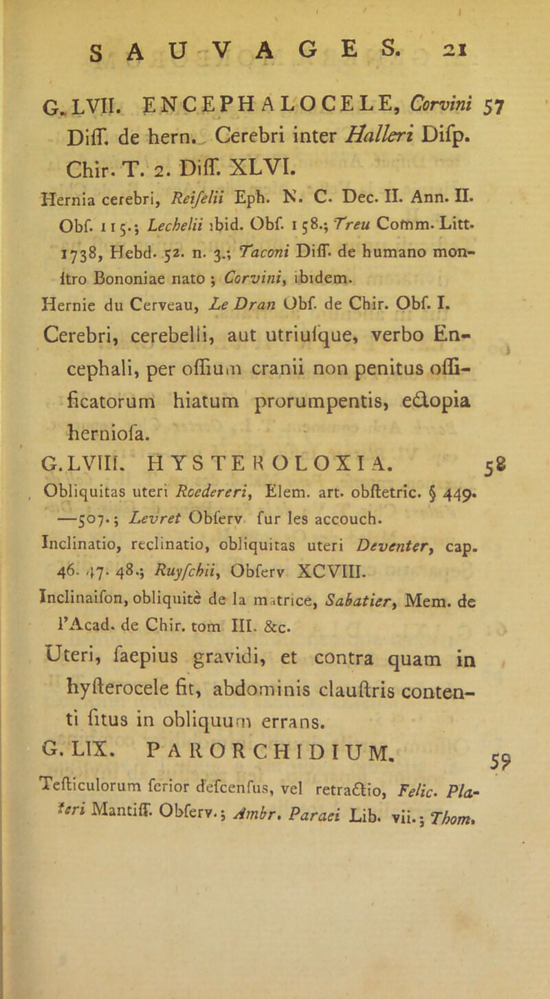 I s A u-v A G E S. 21 G.LVII. ENCEPHALOCELE, Corvirti 57 DifT. de hern. Cerebri inter Halleri Difp. Chir. T. 2. Diff. XLVI. Hernia cerebri, Reifelii Eph. N. C. Dec. II. Ann. II. Obf. 115.; Lechelii ibid. Obf. i 58.; Treu Cofnm. Litt. 1738, Hebd. 52. n. 3.; Taconi Diff. de humano mon- Itro Bononiae nato ; Corvini, ibidem. Hernie du Cerveau, Le Dran Obf. de Chir. Obf. I. Cerebri, cerebelli, aut utriulique, verbo En- cephali, per offiuin cranii non penitus ofli- ficatorum hiatum prorumpentis, e(3.opia herniofa. G.LVIIl. HYSTEROLOXIA. 58 , Obliquitas uteri Roedereri, Elem. art. obftetric. § 449. —507.; Levret Obfery. fur les accouch. Inclinatio, reclinatio, obliquitas uteri Deventer, cap. 46. 47. 48.; Ruyfchii, Obferv XCVIII. Inclinaifon, obliquitc de la matrice, Sabatier, Mem. de l’Acad. de Chir. tom III. &c. Uteri, faepius gravidi, et contra quam in hyfterocele fit, abdominis clauftris conten- ti fitus in obliquum errans. G. LIX. P A R O R C H I D I U M. 55 Tefliiculorum ferior defcenfus, vel retraaio, Felic. Pia- teri Mantiff. Obferv.; Amhr, Paraei Lib. vii.; Thom,