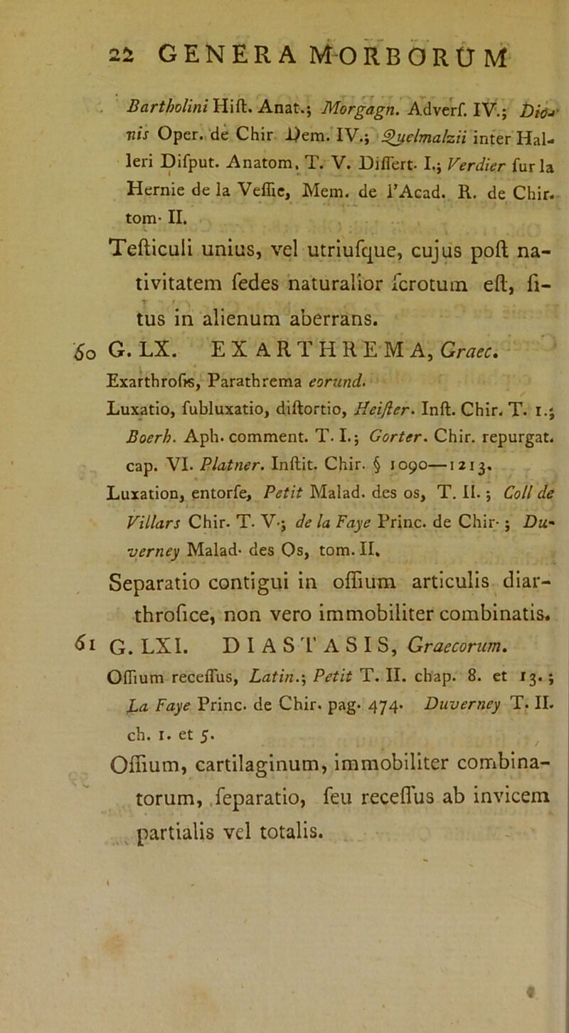 . Anat.; Morgagn. AAvtd.lY.-, l)ia-> nis Oper., de Chir. I^em. IV.; ^e/ma/zii inter leri Difput. Anatom. T. V. Differt. I.; Verdier furia Hernie de la Veffic, Mem. de 1’Acad. R, de Chir. tom- II. Tefticuli unius, vel utriufque, cujus pofl; na- tivitatem fedes naturalior fcrotum eft, fi- tus in alienum aberrans. So G. LX. EX ARTHREM A, Grciec» ExarthroffS, Parathrema eorund. Luxatio, fubluxatio, diftortio, Heifler- Inft. Chir. T. r.j Boerh. Aph. comment. T. I.; Gorter. Chir. repurgat, cap. VI. Platner. Inftit. Chir. § 1090—1213. Luxation, entorfe. Petit Malad. des os, T. II.; Coli de Villars Chir. T. V.; de la Faye Prine, de Chir-; Du,- yerney Malad. des Os, tom. II. Separatio contigui in offium articulis diar- throfice, non vero immobiliter combinatis. G. LXI. D I A S 1’ A S I S, Graecorum, Offium receffus, Latin.\ Petit T. II. chap. 8. et 13.; L<i Faye Prine, de Chir. pag* 474- Duverney T. II. ch. I. et 5. Offium, cartilaginum, immobiliter combina- torum, .feparatio, feu receflus ab invicem ^ partialis vd totalis. . 9