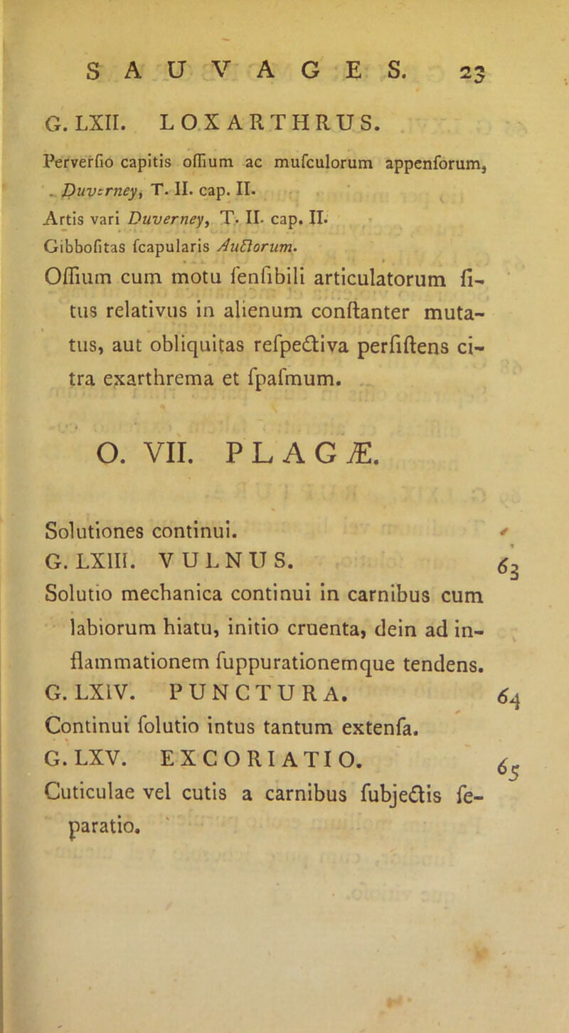 G. LXII. LOXARTHRUS. Perverfio capitis oflium ac mufculorum appenforumj . Duvcrney, T. II. cap. II. Artis vari Duverney, T. II- cap. II. Gibbofitas fcapularis Aurorum. Offiutn cum motu leuribili articulatorum li- tus relativus in alienum conftanter muta- tus, aut obliquitas refpedtiva perfiftens ci- tra exarthrema et rpalmum. O. VII. PLAG^. Solutiones continui. * G. LXm. VULNUS. Solutio mechanica continui in carnibus cum labiorum hiatu, initio cruenta, dein ad in- flammationem fuppu rationem que tendens. G. LXIV. PUNCTURA. 61 Continui folutio intus tantum extenfa. G. LXV. EX CORI ATIO. ' Cuticulae vel cutis a carnibus fubjedis fe- paratio.