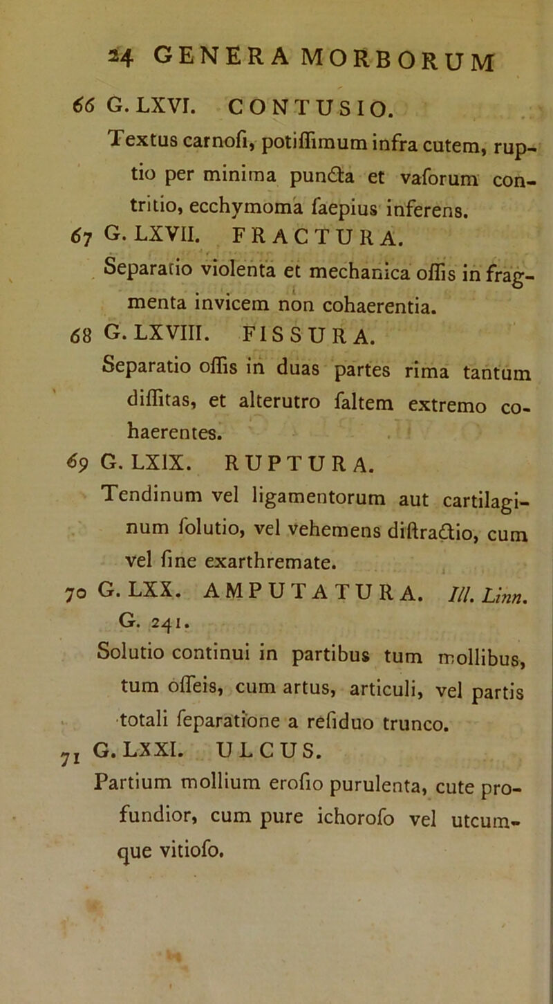 66 G. LXVr. CONTUSIO. Textus carnofi, potiffimum infra cutem, rup- tio per minima pun£ta et vaforum con- tritio, ecchymoma faepius inferens. 67 G. LXVII. FRACTURA. . Separatio violenta et mechanica offis in frag- menta invicem non cohaerentia. 68 G. LXVIII. FISSURA. Separatio offis in duas partes rima tantum diffitas, et alterutro faltem extremo co- haerentes. ^9G. LXIX. RUPTURA. Tendinum vel ligamentorum aut cartilagi- num folutio, vel vehemens diRradio, cum vel fine exarthremate. , 70G.LXX. AMPUTATURA. I/l. Lim. G. 241. Solutio continui in partibus tum mollibus, tum offeis, cum artus, articuli, vel partis •totali reparatione a refiduo trunco. G.LXXI. ULCUS. Partium mollium erofio purulenta, cute pro- fundior, cum pure ichorofo vel utcum- que vitiofo.