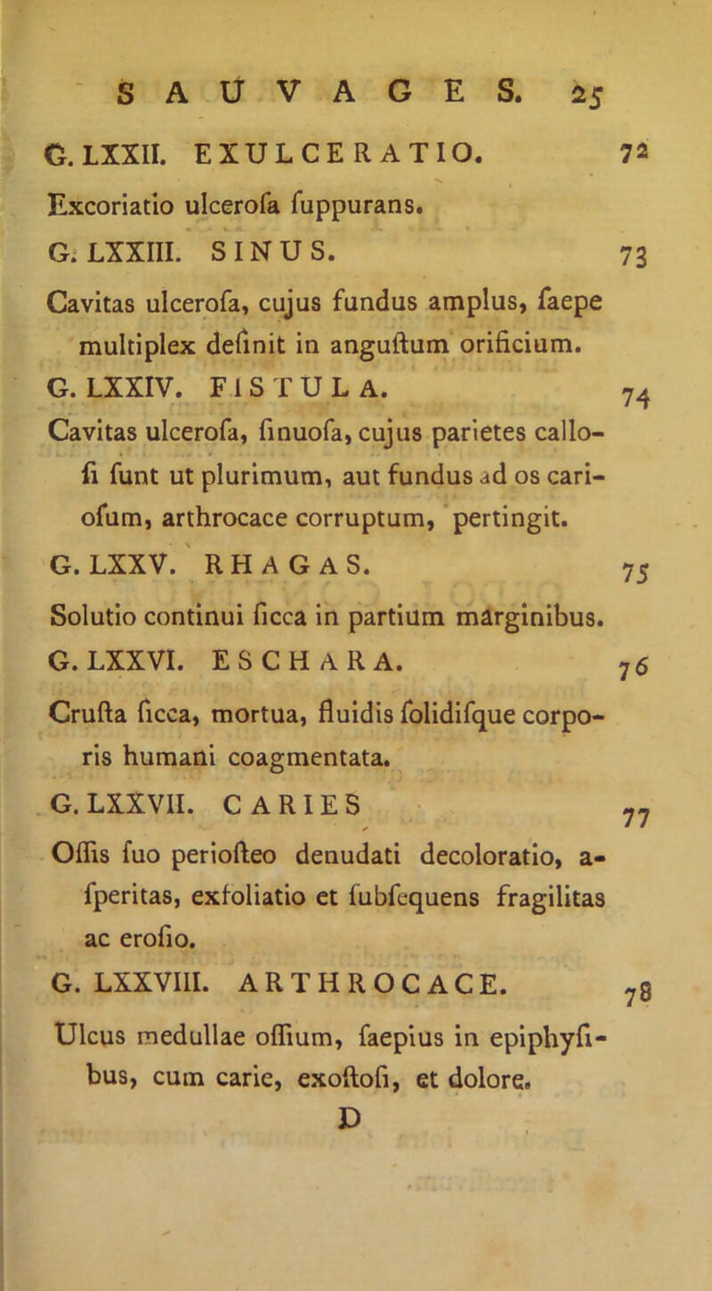 G.LXXII. EXULCERATIO. 72 Excoriatio ulcerofa fuppurans. * > GiLXXIII. SINUS. 73 Cavitas ulcerofa, cujus fundus amplus, faepe multiplex definit in anguftum orificium. G. LXXIV. FISTULA. 74 Cavitas ulcerofa, finuofa, cujus parietes callo- fi funt ut plurimum, aut fundus ad os cari- ofum, arthrocace corruptum, pertingit. G. LXXV. ' RH A G AS. 75 Solutio continui ficca in partium marginibus. G. LXXVI. ESCHARA. 76 Crufta ficca, mortua, fluidis folidifque corpo- ris humani coagmentata. G. LXXVII. CARIES 77 Oflis fuo periofteo denudati decoloratio, a- fperitas, exfoliatio et fubfequens fragilitas ac erofio. G. LXXVIII. ARTHROCACE. Ulcus medullae oflium, faepius in epiphyfi- bus, cum carie, exoftofi, et dolore. D 78