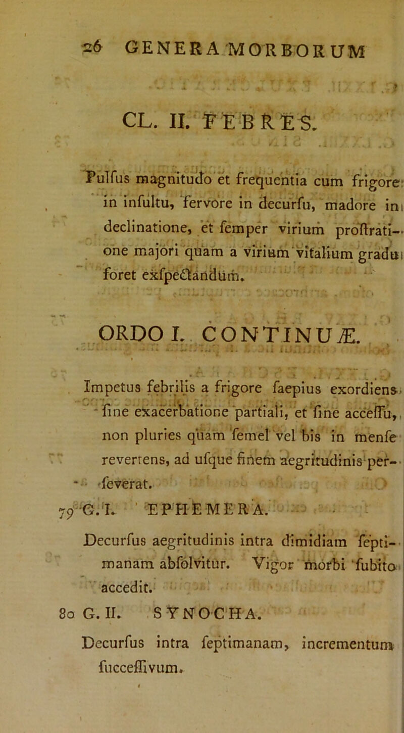 CL. II/e bries. ^ X , i , * ^ . U ^ . . • * PuTfus magnitudo'et frequentia cum frigorer in infuItUy fervore In decurfu, madore im declinatione, et femper vinum proRrati— ohe majori quam a vifiam vitalium gradui foret exfpe£tindUm. ORDO L CONTINUA. . I.--..4 . .-n , , Impetus febriljs a frigore faeplus exordlens.) ” * fine 'exacerbatione partiali,' et Tme acceflh,, non pluries qua^m Temel 'vel 'bis in menfe “ reverrens, ad ufque finefti atgrrmdinis‘per--i *'' 'feverat. 79-e.'I. ''EPHfeMER-A. ... j Decurfus aegritudinis intra dimidiam fepti--i manam abfdlvitur. Vigor ‘'morbi ‘fubita^: accedit.' 8oG. II. SYNOCHA. Decurfus intra feptimanam, incrementunv fucceflivum.