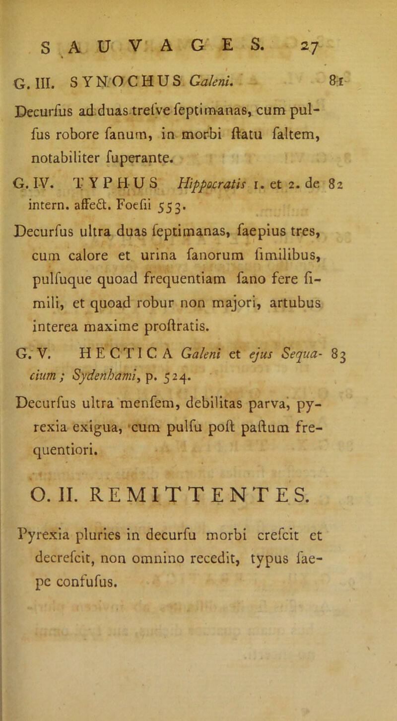 G. III. S Y N:O C H U S Galek. ' 8^1“ Decurfus ad;duas trelve feptim-anas, cum pul- fus robore fanum, in mor-bi ftatu faltem, notabiliter fuperante. G. IV. TYPHUS Hippocratis i. et 2. de 82 intern. affe£t. Foefii 553. Decurfus ultra duas feptimanas, faepius tres, cum calore et urina fanorum fimilibus, pulfuque quoad frequentiam fano fere fi- mili, et quoad robur non majori, artubus interea maxime proftratis. G. V. HECTICA Galeni et ejus Sequa- 83 cium ; Sydenhami^ p. 524. Decurfus ultra menfem, debilitas parvai py- rexia exigua, *cum pulfu poft paftum fre- quentiori. o. II. REMITTENTES. Pyrexia pluries in decurfu morbi crefcit et decrefcit, non omnino recedit, typus fae- pc confufus.