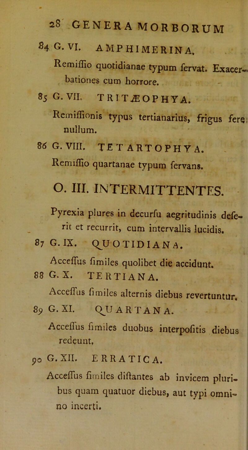 S4G.VI. AMP HI JMERIN A. Remiflio quotidianae typum fervat. Exacer- bationes cum horrore. 85 G. VII. TRTTASOPHYA. Remiflionis typus tertianarius, frigus ferei nullum. G. VIII. TETARTOPHYA. Remiflio quartanae typum fervans. O. III. INTERMITTENTES. Pyrexia plures in decurfu aegritudinis defe- rit et recurrit, cum intervallis lucidis. 87 G. IX. (QUOTIDIANA. Accelfus fimiles quolibet die accidunt. 88G. X. tertiana. Accelfus fimiles alternis diebus revertuntur. G. XI. (QU A R T A N A. Accelfus fimiles duobus interpofitis diebus redeunt, po G.XII. ERRATICA. Accelfus fimiles diftantes ab invicem pluri» bus quam quatuor diebus, aut typi omni- no incerti.