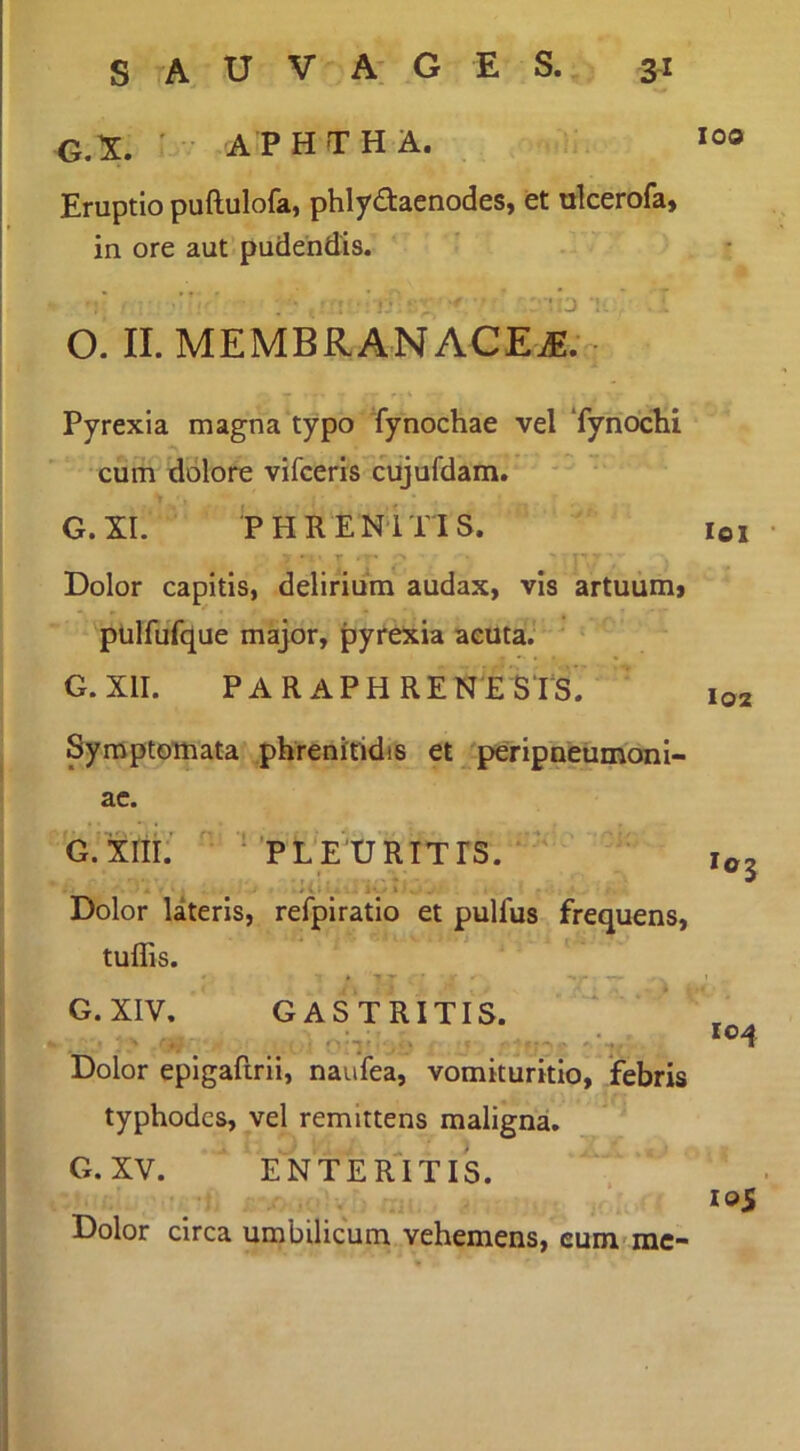 G.r. ' APHTH A. Eruptio puftulofa, phlydacnodes, et ulcerofa, in ore aut pudendis. 'ij O. II. MEMBRANACE^. Pyrexia magna typo Tynochae vel ‘fynoclii cum dolore vifceris cujufdam. G.XI. PHRENITIS. T Dolor capitis, delirium audax, vis artuum, pulfufque major, pyrexia acuta.' ‘ G.XII. PARAPHRENESTS. Symptomata phrenitidis et ^ peripneumoni- ac. G.Xnr.’ ’ 'PLEURITIS. ’ * Dolor lateris, refpiratio et pulfus frequens, tuflis. ' * T r G. XIV. GASTRITIS. • a ‘ ' ‘i ■-=•-> iv j ' Dolor epigafirii, naufea, vomituritio, febris typhodcs, vel remittens maligna. G.XV. ENTER^ITIS. r Dolor circa umbilicum vehemens, cum-mc- 100 loi l02 104 los’