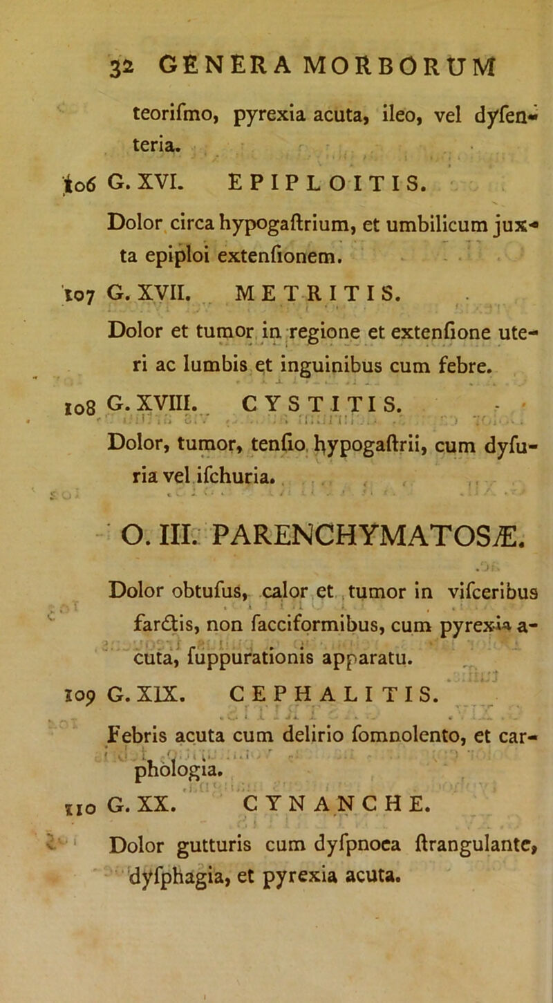 teorifmo, pyrexia acuta, ileo, vel dyfen- terla. )io6G. XVI. EPIPLOITIS. Dolor circa hypogaftrium, et umbilicum jux>« ta epiploi extenfionem. '107 G. XVII. ME TRITIS. Dolor et tumor in regione et extenfione ute- ri ac lumbis et inguinibus cum febre. 1 ■ .2 . . . . 108 G. XVIII. CYSTITIS. - ' '* ‘ : i, 1 li o. . ^ - > ' I •»: i {!. ) 'i( i i’ ■- . Dolor, tumor, tenfio, l^ypogaftrii, cum dyfu- ria vel ifchuria. O. III:; PARENCHYMATOSAE. Dolor obtufus, calor et, tumor in vifcerlbus -{.i _ . I . fardtis, non faccifprmlbus, cum pyrexU a- cuta, iuppurationis apparatu. 109 G. XIX. CEPHALI TIS. ^ Febris acuta cum delirio fomnolcnto, et car- phologia. 110 G. XX. ’ c Y N A.N C H E. ' Dolor gutturis cum dyfpnoca ftrangulantc, ' ' ■ dyfphagia, et pyrexia acuta.