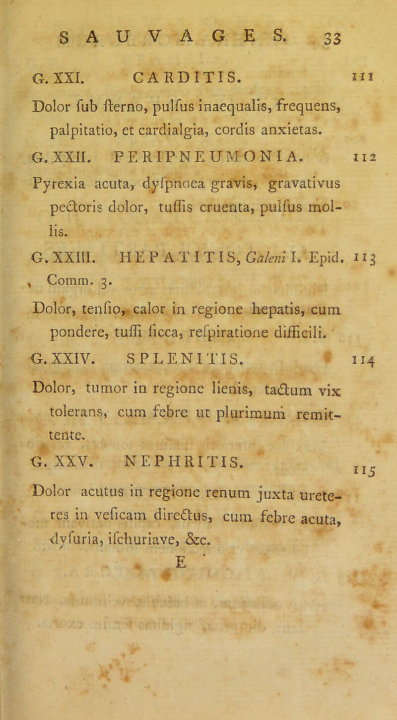 G.XXI. CARDITIS. Dolor fub fterno, pulfus inaequalis, frequens, palpitatio, et cardialgia, cordis anxietas. G.XXII. PERIPNEUMONIA. Pyrexia acuta, dy^fpnoea gravis, gravativus pectoris dolor, tuffis cruenta, pulfus mol- lis. G. XXIII. HEPATITIS, Galeni I. Epid. , Comm. 3. Dolor, tenfio,; calor in regione hepatis, cum pondere, tuffi ficca, refpiratlone difficili. ' G.XXIV. SPLENITIS. Dolor, tumor in regione lienis, tadum vix tolerans, cum febre ut plurimuni remit- tente. G. XXV. NEPHRITIS. Dolor acutus in regione renum juxta urete- res in veficam diredus, cuin febre acuta, <ly furia, ifchuriave, &c. E ■ 111 112 ”3 114 115