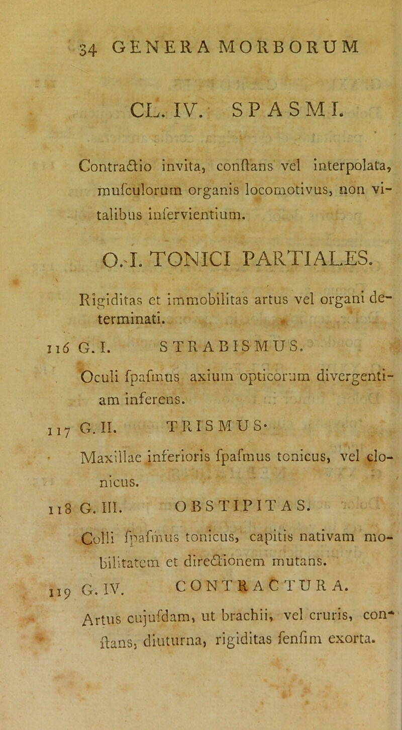 CL. IV.- SPASMI. Contradio invita, conftans vel interpolata, inulculorum organis locomotivus, non vi- talibus infervientium. O.-i. TONICI PARTIALES. Rigiditas et immobilitas artus vel organi de- terminati. Ii6 G.I. STRABISMUS. Oculi fpafinu^ axium opticorum divcrgenti- am inferens. 117G.II. TRISMUS- Maxillae inferioris fpafmus tcnicus, vel clo- nicus. 118G.III. OBSTIPITAS. Colli fpafmus tonicus, capitis nativam mo- bilitatem et diredionem mutans. 119 G. IV. CONTRACTURA. Artus cujufdam, ut brachii, vel cruris, con- Raiis, diuturna, rigiditas fenfini exorta.