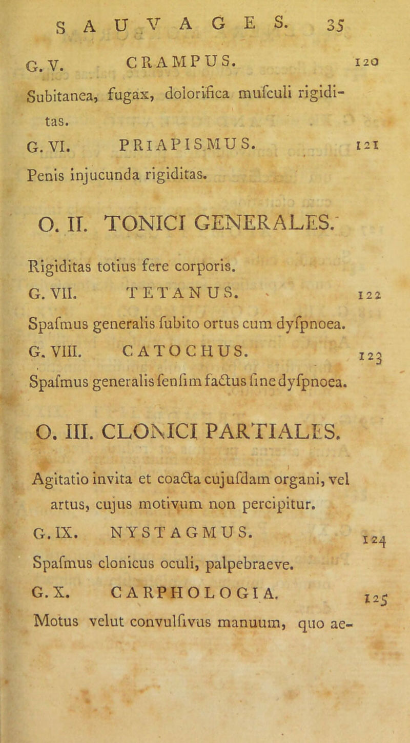 Q,Y. CRAMPUS. Subitanea, fugax, dolorifica mufculi rigidi- tas. G. VI. PRIAPISMUS. * Penis injucunda rigiditas. O. ir. TONICI GENERALES.- Rigiditas totius fere corporis. G. VII. TETANUS. ^ Spafmus generalis fubito ortus cum dyfpnoea. G.VIII. CATOCHUS. Spafmus generalis fenfimfadtus fine dyfpnoea. O. III. CLOiMCI PARTIALES. j Agitatio invita et coaftacujufdam organi, vel artus, cujus motivum non percipitur. G.IX. NYSTAGMUS. Spafmus clonicus oculi, palpebraeve. G.X. CARPHOLOGIA. Motus velut convulfivus manuum, quo ae- 120 121 122 123 124 125