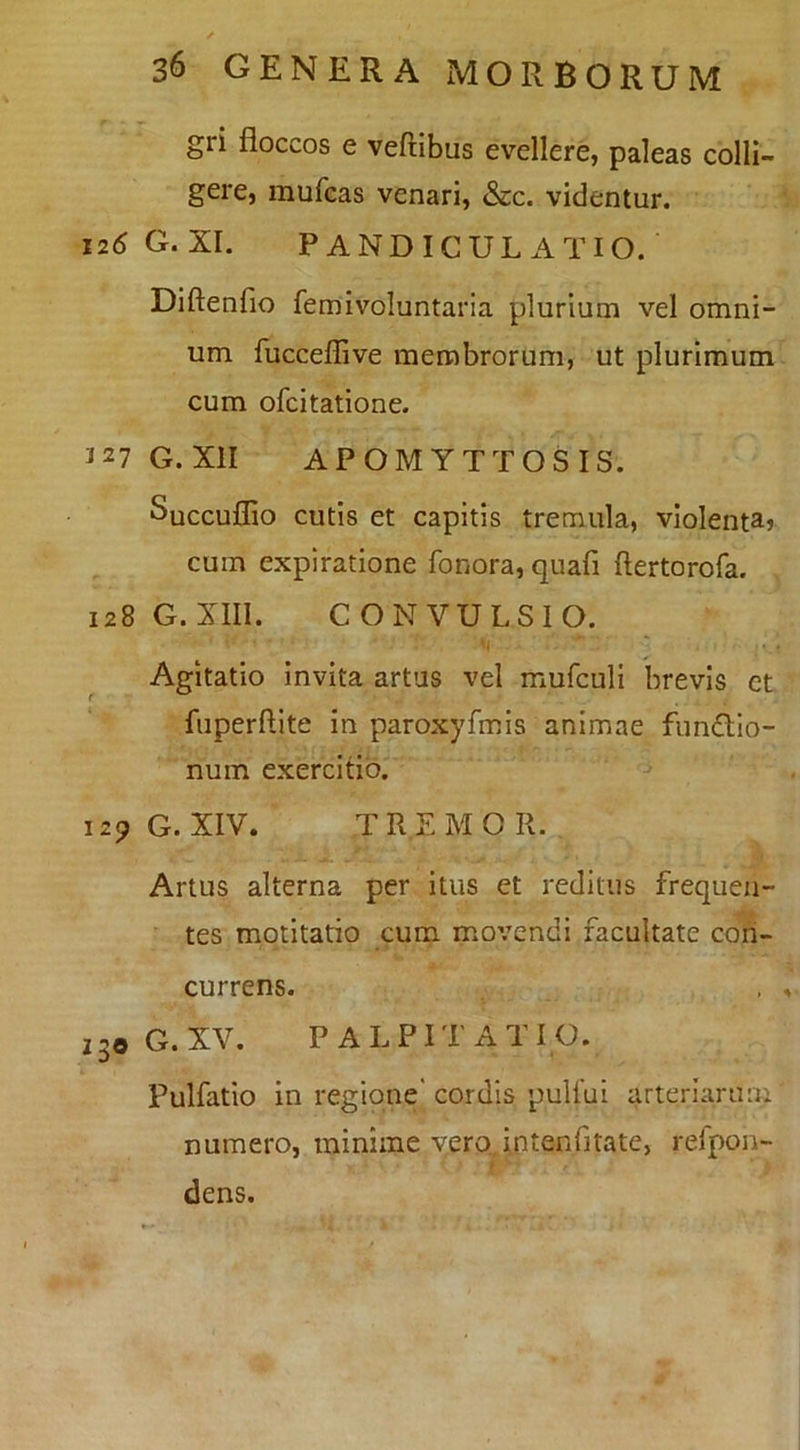 gri floccos e veftibus evellere, paleas colli- gere, mufcas venari, &c. videntur. 126G.XI. PANDICUL ATIO. Diftenfio femivoluntaria plurium vel omni- um fucceflive membrorum, ut plurimum cum ofcitatione. 127 G. XII APOMYTTOSIS. Succuflio cutis et capitis tremula, vlolentar cum expiratione fonora, quafi ftertorofa. 128 G. Xlll. CONVULSIO. Agitatio invita artas vel mufculi brevis et fuperftite in paroxyfmis animae fundlo- num exercitio. 129 G. XIV. TREMOR. ■•f Artus alterna per itus et reditus frequen- tes motitatio cum movendi facultate con- currens. oG. XV. PALPITATIO. Pulfatio in regione' cordis puUui arteriarum numero, minime vero, intenfitate, refpon- dens.