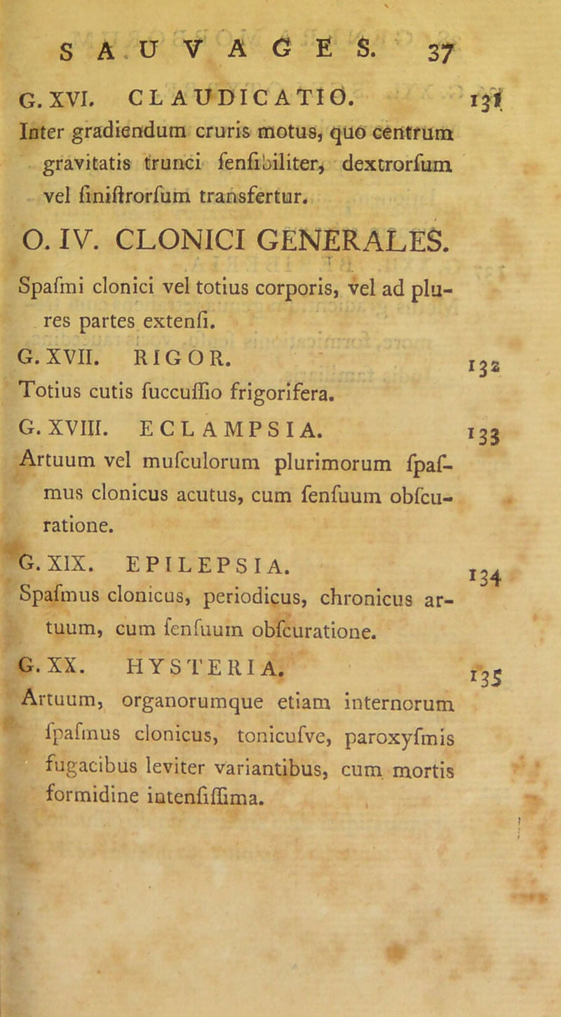 G. XVI. CLAUDICATIO. Inter gradiendum cruris motus, quo centrum gravitatis trunci fenfibiliter, dextrorfum vel finiftrorfum transfertur. O. IV. CLONICI GENERALES. Spafmi clonici vel totius corporis, vel ad plu- res partes extenfi. - G. XVII. RIGOR. Totius cutis fuccuflio frigorifera. G. XVIII. ECLAMPSIA. Artuum vel mufculorum plurimorum fpaf- mus clonicus acutus, cum fenfuum obfcu- ratione. G. XIX. EPILEPSIA. Spafmus clonicus, periodicus, chronicus ar- tuum, cum fenhiuin obfcuratione. G.XX. I-IYSTERIA. Artuum, organorumque etiam internorum fpafmus clonicus, tonicufve, paroxyfmis fugacibus leviter variantibus, cum. mortis formidine intenfiffima. 134 135