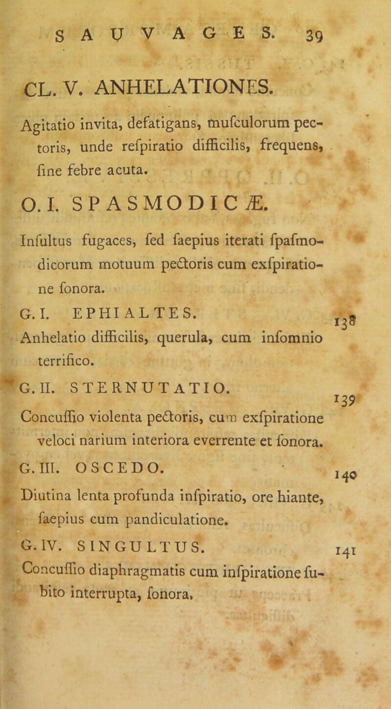 CL. V. ANHELATIONES. Agitatio invita, defatigans, mufculorum pec- toris, unde refpiratio difficilis, frequens, fine febre acuta. O.I. SPASMODICAE. Infultus fugaces, fed faepius iterati fpafrao- dicorum motuum pedloris cum exfpiratio- ne fonora. G.I. EPHIALTES. Anhelatio difficilis, querula, cum infomnio terrifico. G. II. sternutatio. Concuffio violenta pedoris, cum exfpiratione veloci narium interiora everrente et fonora. G. III. OSCEDO. • ^Diutina lenta profunda infpiratio, ore hiante, faepius cum pandiculatione. ^G.IV. SINGULTUS. 141 Concuffio diaphragmatis cum infpiratione fu- , bito interrupta, fonora,