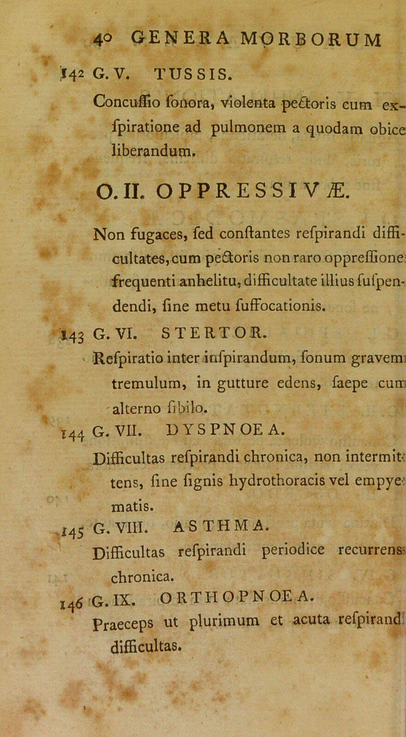 ;I42G.V. tussis. Concuffio foiK)m, violenta pettoris eum ex- fplratione ad pulmonem a quodam obice liberandum. O.IL OPPRESSI ViE. Non fugaces, fed conflantes refpirandi diffi- GultateSjCum pedtoris non raro oppreflione: frequenti anhelitu, difficultate illius fufpen- dendl, fine metu fuffocationis. 143 G. VI. STERTOR. ' Refpiratio inter infplrandum, fonum gravem) tremulum, In gutture edens, faepe cum 'alterno fibilo. 144 G. VII. DYSPNOEA. Difficultas refpirandi chronica, non intermit-: tens, fine fignis hydrothoracis vel erapye: matis. 145 G. VIII. ASTHMA. Difficultas refpirandi periodice recurrens^ chronica. l4dG.IX. ORTHOPNOEA. Praeceps ut plurimum et acuta refpirand difficultas.