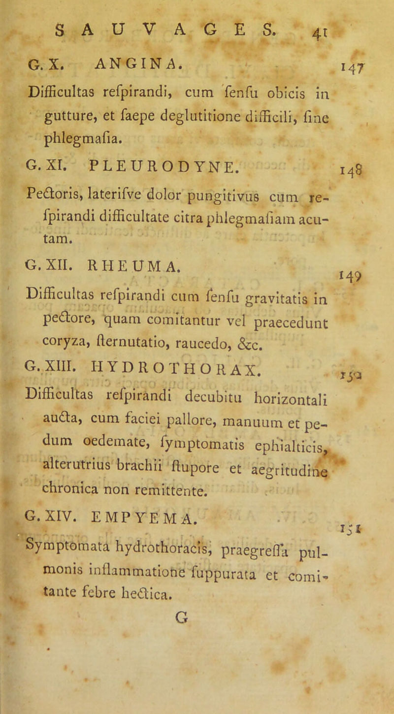 G. X. ANGINA. Difficultas refpirandi, cum Tenfu obicis in gutture, et faepe deglutitione difficili, fine phlegmafia. G. XI. PLEURODYNE. Pedloris, laterifve dolor'pungitivus cum re- fpirandi difficultate citra phlegmafiam acu- tam. G. XII. RHEUMA. Difficultas refpirandi cum fenfu gravitatis In pedtore, tjuam comitantur vel praecedunt coryza, fternutatlo, raucedo, &c. G. XIII. H Y D R O T H O R A X. Difficultas lefpirandi decubitu horizontali audla, cum faciei pallore, manuum et pe- dum oedemate, fymptomatis ephialticis, alterutrius brachii Rupore et aegritudine chronica non remittente. G. XIV. EMPYEMA. f' ' Symptomata hydrothoracis; praegrefla pul- monis inflammatione fuppurata et comi- tante febre hedlica. M7 148 149 G