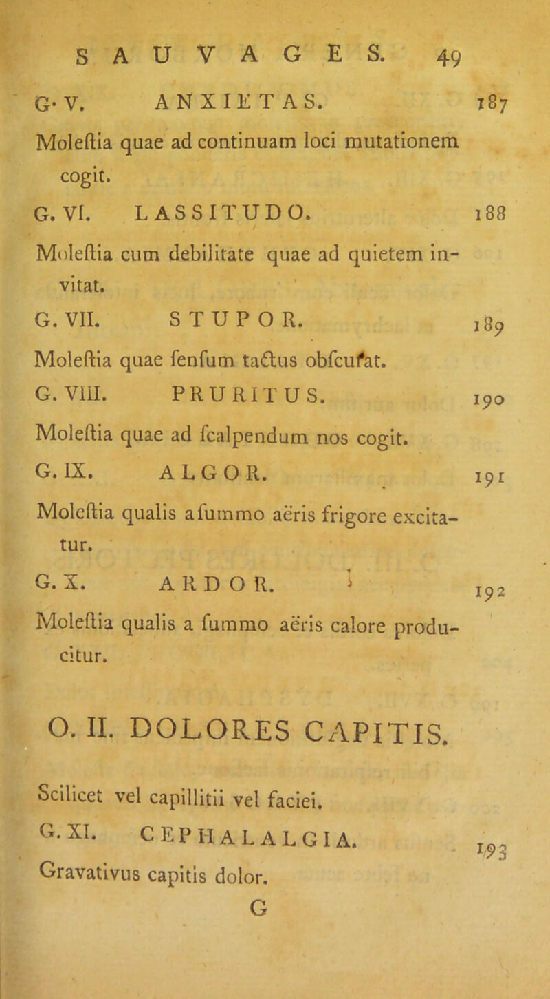 G- V. ANXIETAS. 187 Moleftia quae ad continuam loci mutationem cogit. G. VI. LASSITUDO. j 188 Moleftia cum debilitate quae ad quietem in- vitat. I G. VII. STUPOR. 189 Moleftia quae fenfum tadus obfcufat. G. Vill. PRURITUS. 190 Moleftia quae ad fcalpendum nos cogit. G. IX. ALGOR. 191 Moleftia qualis afummo aeris frigore excita- tur. G. X. ARDOR. i 192 Moledia qualis a fumrao aeris calore produ- citur. O. II. DOLORES CAPITIS. Scilicet vel capillitii vel faciei. G. XI. cephalalgia. Gravativus capitis dolor. G
