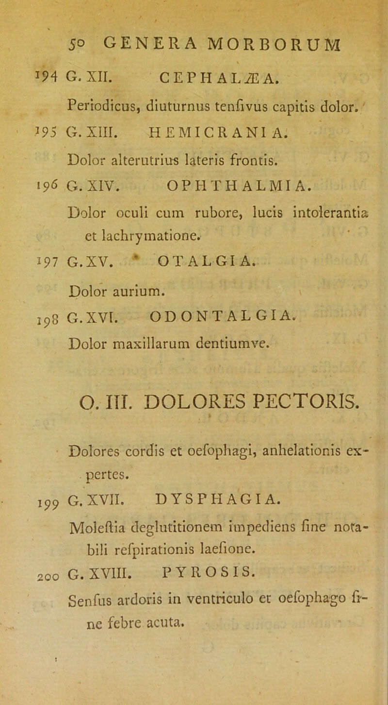 IP4G. XII. CEPHALiEA. Periodicus, diuturnus tenfivus capitis dolor.' .195 G. XIII. HEMICRANIA. Dolor alterutrius lateris frontis. 196 G. XIV. OPHTHALMIA. Dolor oculi cum rubore, lucis intolerantia et lachrymatione. 197 G.XV. * OTALGIA. Dolor aurium. \ 198 G.XVI. ODONTALGIA. Dolor maxillarum dentiumve. O. III. DOLORES PECTORIS. Dolores cordis et oefophagi, anhelationis ex- pertes. G. XVII. DYSPPIAGI A. Moleftia deglutitionem impediens fine nota- bili refpirationis laefione. 200 G. XVIII. PYROSIS. Senfus ardoris in ventriculo et oefophago fi- ne febre acuta.
