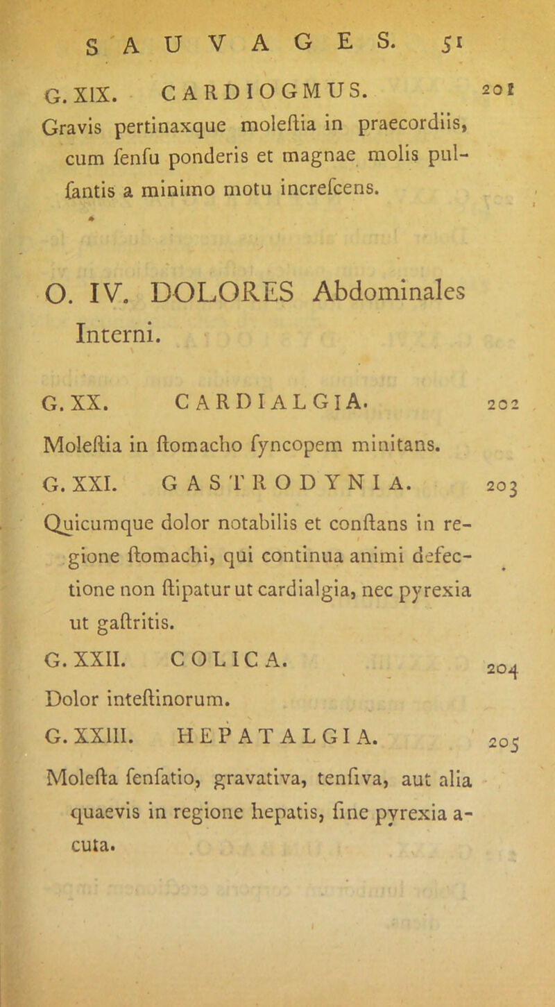 G. XIX. CARDIOGMUS. Gravis pertinaxque moleftia in praecordiis, cum fenfu ponderis et magnae molis pul- lantis a minimo motu increfcens. O. IV. DOLORES Abdominales Interni. G.XX. cardialgia. Moleftia in ftornacho fyncopem minitans. G. XXL G A S T R O D Y N I A. Quicuraque dolor notabilis et conftans in re- I gione ftomachi, qui continua animi defec- tione non ftipatur ut cardialgia, nec pyrexia ut gaftritis. G.XXII. COLICA. Dolor inteftinorum. G. XXIII. HEPATALGIA. Molefta fenfatio, gravativa, tenfiva, aut alia quaevis in regione hepatis, fine pyrexia a- V3-- 201 202 203 204 205 cuta.