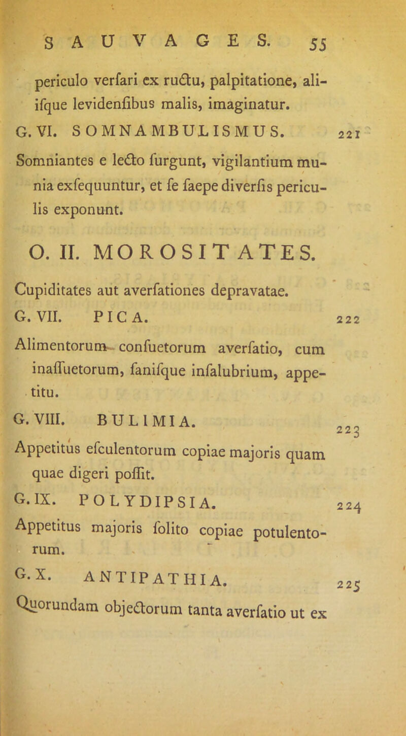 periculo verfari ex ru6tu, palpitatione, ali- ifque levidenfibus malis, imaginatur. G.VI. SOMNAMBULISMUS. Somniantes e le£to furgunt, vigilantium mu- nia exfequuntur, et fe faepe diverfis pericu- lis exponunt. O. II. MOROSIT ATES. Cupiditates aut averfationes depravatae. G. VII. PICA. Alimentorum- confuetorum averfatlo, cum inaffuetorum, fanifque infalubriura, appe- titu. G.VIII. BULIMIA. Appetitus efculentorum coplae majoris quam quae digeri poflit. Cx.IX. POLYDIPSIA. Appetitus majoris folito coplae potulento- rum. G.x. antipathia. Quorundam obje^orum tanta averfatio ut ex