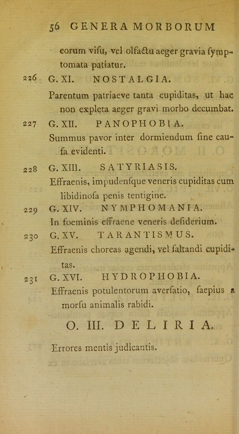 eorum vifu, vel olfadu aeger gravia fymp- tomata patiatur. 226 G. XI. NOSTALGIA. Parentum patriaeve tanta cupiditas, ut hac non expleta aeger gravi morbo decumbat. 227 G. XII. PANOPHOBIA. Summus pavor inter dormiendum fine cau- fa evidenti. ^ 228 G.XIIl. SATYRIASIS. EfFraenis, impudenfque veneris cupiditas cum libidinofa penis tentigine. 229 G. XIV. NYMPHOMANIA. In foeminis effraene veneris defiderium. 230 G. XV. TARANTISMUS. Effraenls choreas agendi, vel faltandl cupidi- tas. 231 G.XVl. PIYDROPHOBIA. • EfFraenis potulentorum averfatio, faepius a morfu animalis rabidi. p. III. DELIRIA. Errores mentis judicantis.