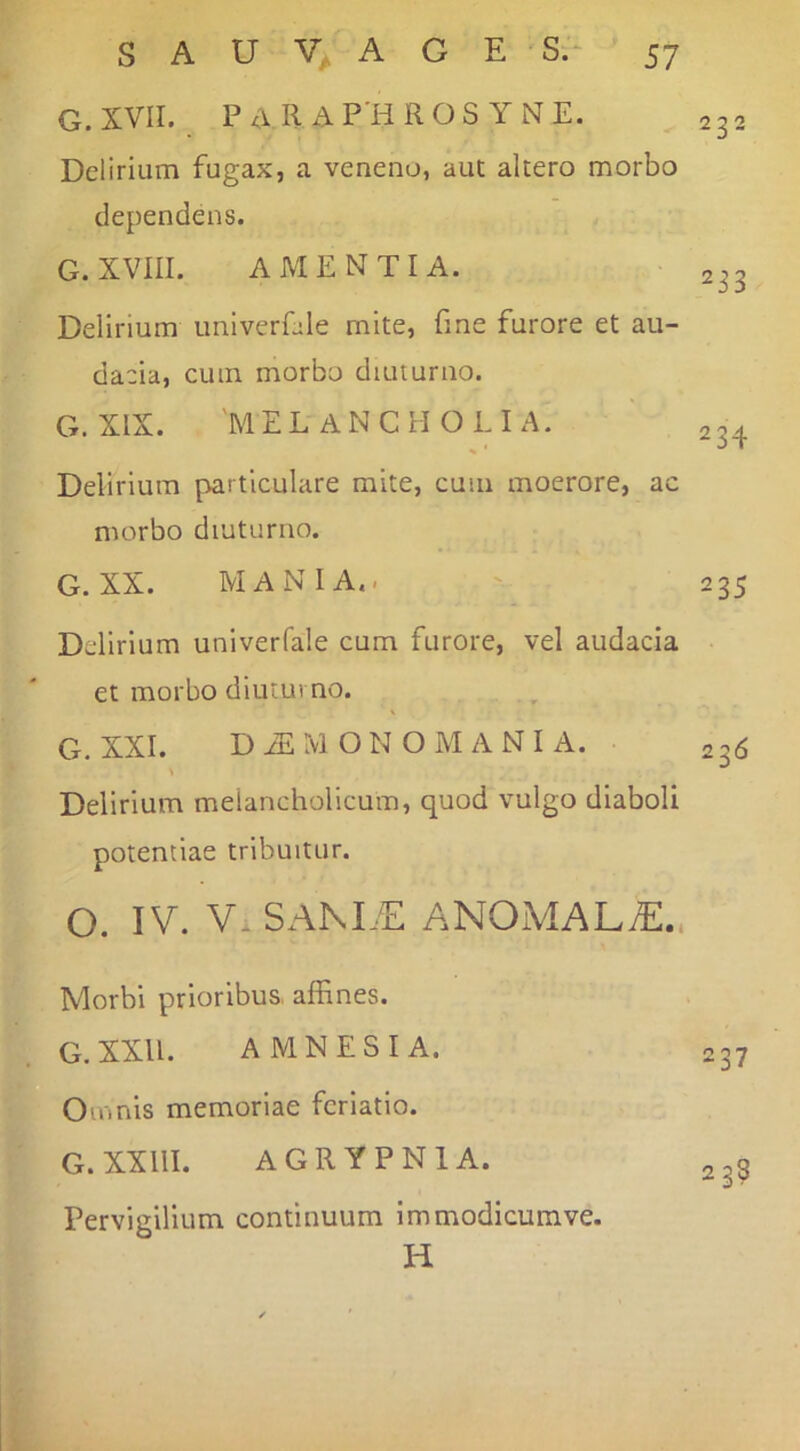 G.XVII. PaR AP'HROS YNE. Delirium fugax, a veneno, aut altero morbo dependens. G. XVIII. AMENTIA. Delirium imiverfile mite, fine furore et au- dacia, cum morbo diuturno. G. XIX. 'MELANCHOLIA. Delirium particulare mite, cum moerore, ac morbo diuturno. G. XX. MANIA.. Delirium univerfale cum furore, vel audacia et morbo diuturno. G. XXL D iE M O N O M A N I A. V Delirium melancholicum, quod vulgo diaboli potentiae tribuitur. O. IV. V.SAM/E ANOMALtE.. Morbi prioribus, affines. G.XXU. AMNESIA. Omnis memoriae feriatio. G.XXllI. AGRYPNIA. Pervigilium continuum immodicumve. H