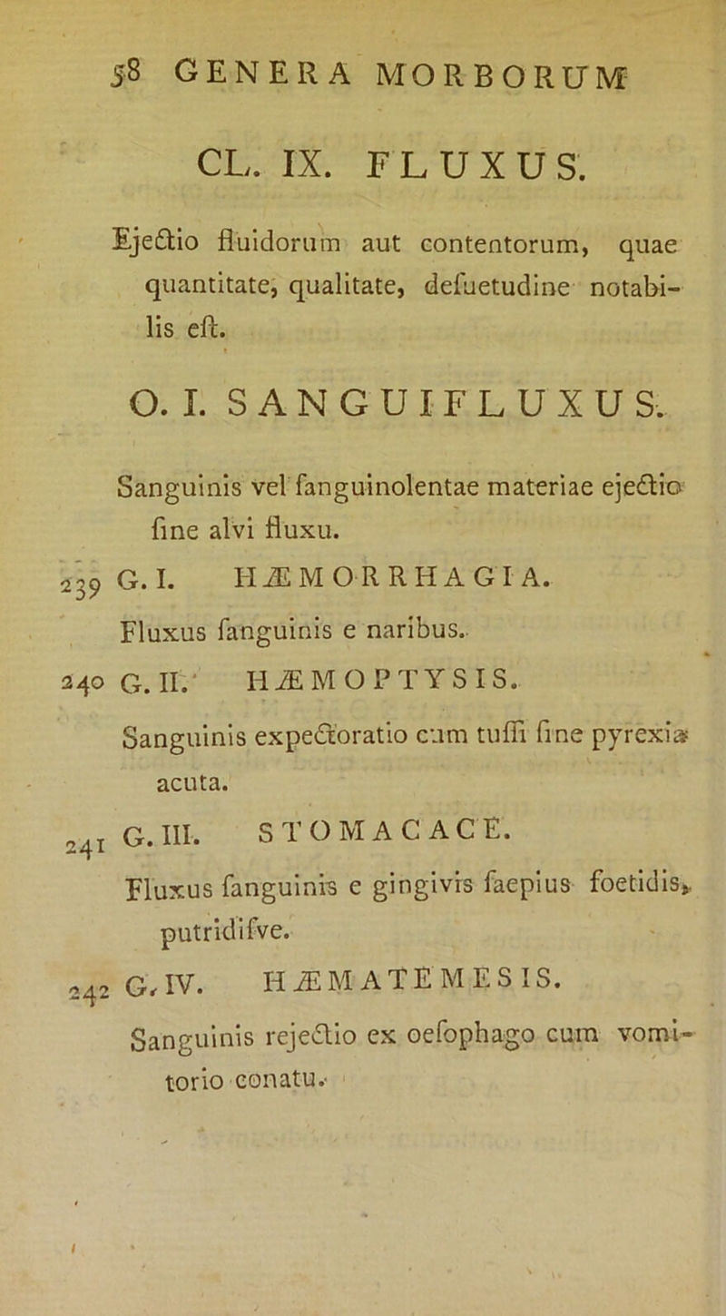 CL. IX. FLUXUS. Eje£tlo fluidorum aut eontentorum, quae quantitate, qualitate, dduetudine notabi- lis eft. O. I. S A N G U IF L U X U S. Sanguinis vel fanguinolentae materiae ejedicf fine alvi fluxu. 239 G. I. H^MORRHAGI A. Fluxus fanguinis e naribus.. 240 G. II.' HiEMOPTYSIS. Sanguinis expedoratio cum tufli fine pyrexia? acuta. 241 G.III. STOMACACE. Fluxus fangulni-s e gingivis faeplus foetidis,, putridifve. 242 G.IV. HAEMATEMESIS. Sanguinis rejedio ex Gefophago cum vomi- torio conatu.- i