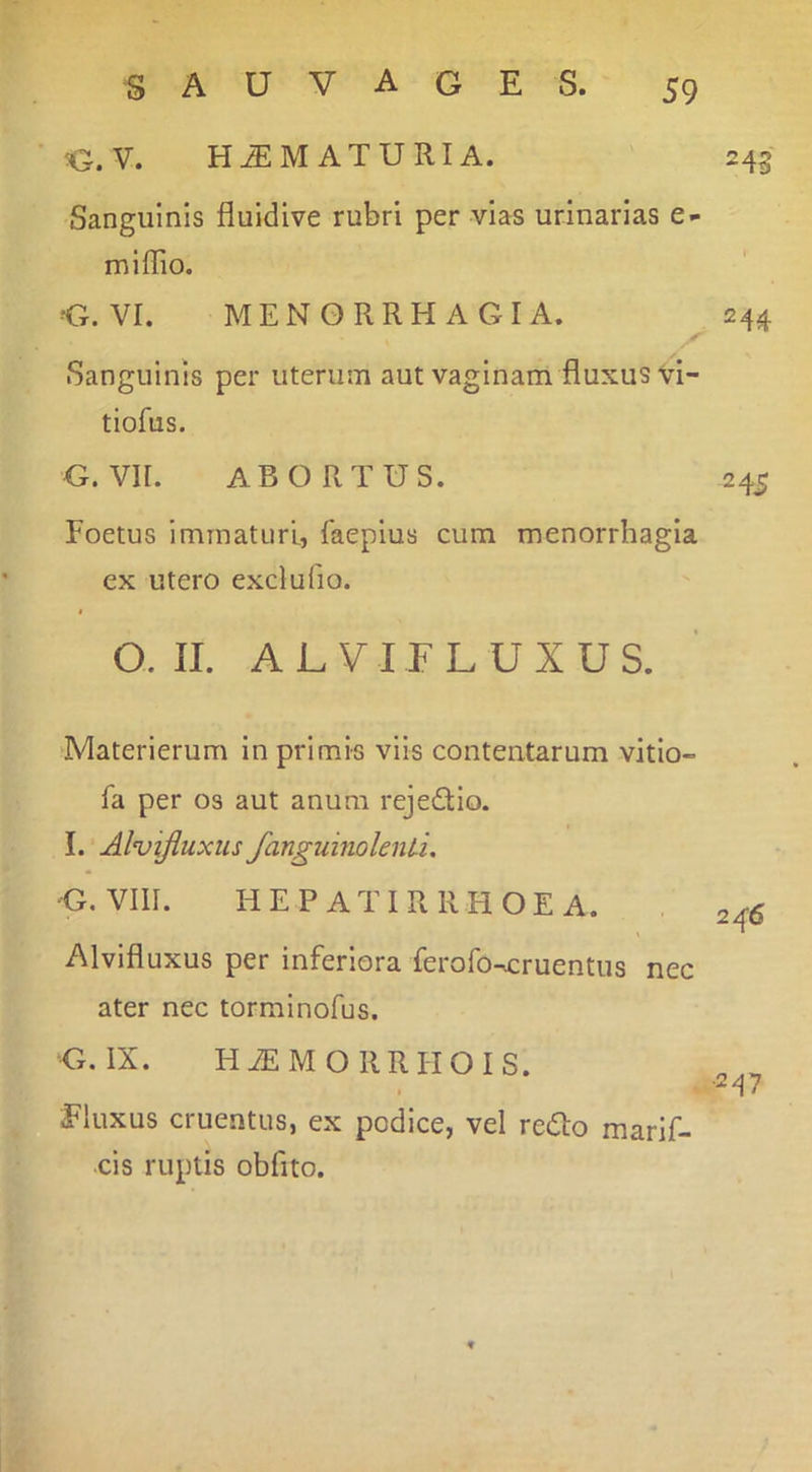 G.V. HUMATURI A. 243 Sanguinis fluidive rubri per vias urinarias e- miffio. G. VI. MENORRHAGIA. 244 Sanguinis per uterum aut vaginam fluxus vi- tiofus. G. VII. ABORTUS. 245 Foetus immaturi, faeplus cum menorrhagia ex utero exdufio. Q. II. ALVIFLUXUS. Materierum in primis viis contentarum vitio- fa per os aut anum rejedlo. I. Alvijiuxus fanguinolenU, G. VIII. HEP ATI R RHOEA. Alvifluxus per inferiora ferofocruentus nec ater nec torminofus. G. IX. H iE M O R RI-IO I S. Fluxus cruentus, ex podice, vel redo marlf- •cis ruptis obfito.