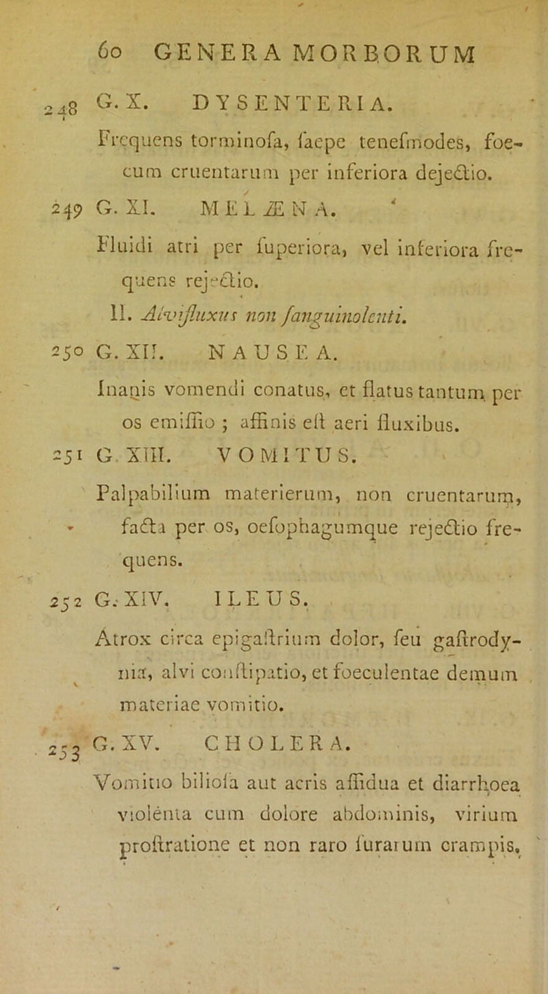 2^8 dysenteria. « Frequens torminofa, Caepe tenefinodes, foe- cum cruentarimi per inferiora dejedio. 249 G. XI. MELiENA. Fluidi atri per iuperiora, vel inferiora fre- quens rejectio. 11. ALvifjLxns non fanguinolcnti. 250G. Xn. NAUSEA. Inanis vomendi conatus, et flatus tantum, per os emiffio ; affinis dt aeri fluxibus. 251 O XIII. VOMITUS. Palpabilium materierum, non cruentarum, ' fadta per os, oefophagumque rejedio fre- quens. 252 G.XIV. ILEUS. Atrox circa epigallrium dolor, feu gaRrody- nia, alvi coudipatio, et foeculentae demum \ * materiae vomitio. 2J3 G.XV. CHOLERA. Vomitio biliola aut acris affidua et diarrhoea violenta cum dolore abdominis, virium proftralione et non raro luraium crampis.
