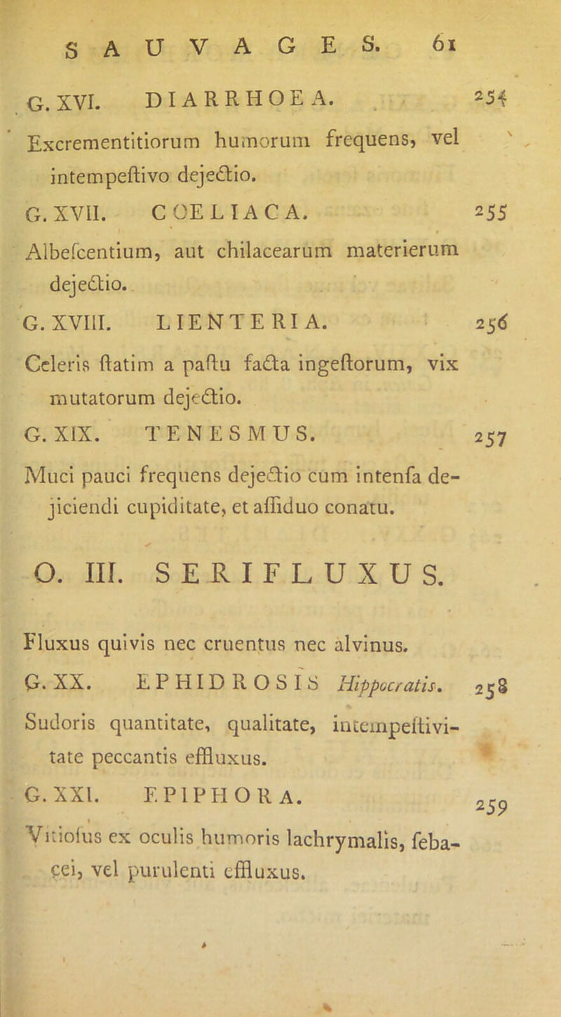G. XVI. DIARRHOEA. 254 Excrementitiorum humorum frequens, vel intempeftivo dejedfio. G. XVII. COELIACA. 255 Albefcentium, aut chilacearum materlerum dejedtio. G.XVIII. LIENTERIA. • 25(5 Celeris ftatim a paftu fada ingeftorum, vix mutatorum dejedtio. G. XIX. TENESMUS. 257 Muci pauci frequens dejeflio cum intenfa de- jiciendi cupiditate, etalTiduo conatu. ✓ O. III. SERIFLUXUS. Fluxus quivis nec cruentus nec alvinus. G. XX. EPHIDROSIS Hippocrath. 258 Sudoris quantitate, qualitate, intempeitivi- tate peccantis effluxus. ' G.xxi. epiphora. 259 Vitiolus ex oculis humoris lachrymalis, feba- cei, vel purulenti effluxus. %