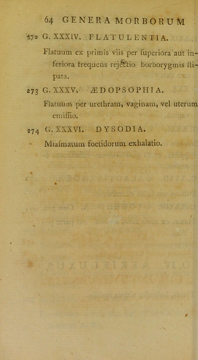 ’i72 G. XXXIV. FLATULENTIA. Flatuum ex primis viis per fuperiora aut In- feriora treqjaens rejifeio borborygmis (li- pata. £73 G.XXXV-. ^DOPSOPHIA. Flatuum per urethram, vaginam, vel uterum emiffio. 274 G. XXXVI. DYSODIA. * Miafmaium foetidorum exhalatio. « m