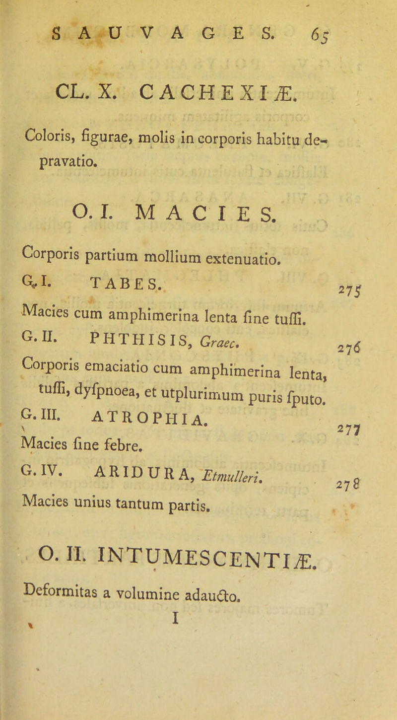 CL. X. CACHEXIA. Coloris, figurae, molis in corporis habitu de- pravatio. O. I. MACIES. Corporis partium mollium extenuatio. ai. TABES. 27^ Macies cum amphimerina lenta fine tuffi. G.II. PHTHISIS, Graec. 276 Corporis emaciatio cum amphimerina lenta, tuffi, dyfpnoea, et utplurimum puris fputo. G. III. A T R O P PII A. Macies fine febre. G. IV. ^P'lH'URA,-Efmu//erL Macies unius tantum partis. . O. II. INTUMESCENTItE. Deformitas a volumine adau(5to. 277 278