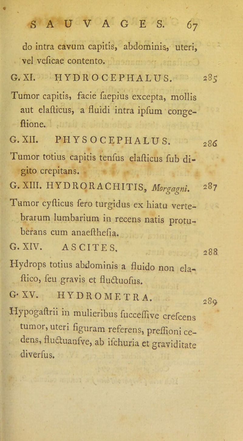 do intra cavum capitis, abdominis, uteri, vel veficae contento. G.XI. HYDRO CEPHALUS. Tumor capitis, facie faeplus excepta, mollis aut elafticus, a fluidi intra ipfum conge- ftlone. c G.XII. PHYSO CEPHALUS. Tumor totius capitis tenfus elafticus fub di- gito crepitans. G.XIII. HYDRORACHITIS, Morgagni. Tumor cyfticus fero turgidus ex hiatu verte- brarum lumbarium in recens natis protu- berans cum anaefthefia. G. XIV. ASCITES, Hydrops totius abdominis a fluido non ela- ftico, feu gravis et fluduofus. G-XV. hydro METRA. Hypogaftrii in mulieribus fucceftive crefcens tumor, uteri figuram referens, preflioni ce- dens, fluduanfve, ab ifchuria et graviditate diverfus. 285 286 287 2sa 289