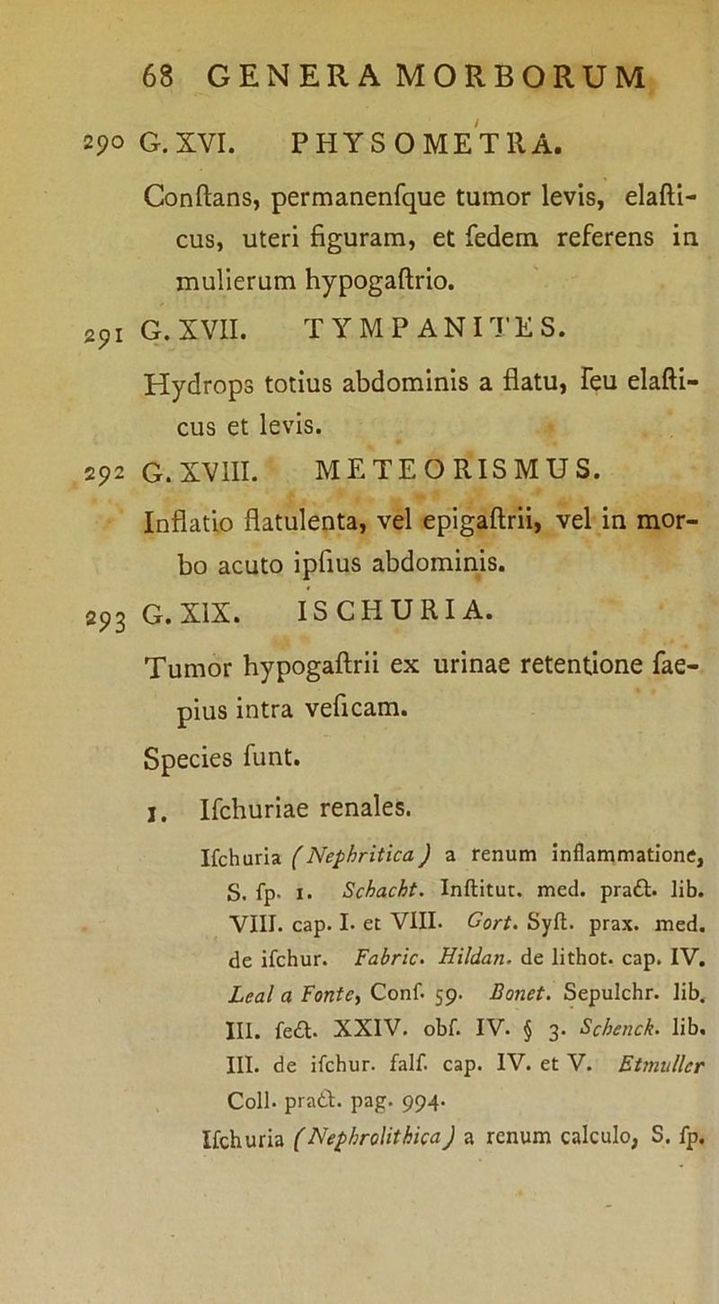 290 G.XVI. PHYSOMETllA. Conflans, permanenfque tumor levis, elafti- cus, uteri figuram, et fedem referens in mulierum hypogaftrio. 291 G.XVII. TYMPANITES. Hydrops totius abdominis a flatu, feu elafti- cus et levis. 292 G. XVIII. METEORISMUS. Inflatio flatulenta, vel epigaftrii, vel in mor- bo acuto ipfius abdominis. 293 G.XIX. ISCHURIA. Tumor hypogaftrii ex urinae retentione fae- pius intra veficam. Species funt. I, Ifchuriae renales. \ic\iMx\z (Nephritica) a renum inflammatione, S. fp' I. Schacht. Inflitut. med. pra£l. lib. VIII. cap. I. et VIII. Gort. Syft. prax. med. de ifchur. Fabric. Hildan. de lithot. cap. IV. Leal a Fonte, Conf. 59. Bonet. Sepulchr. lib. III. fe£t. XXIV. obf. IV. § 3. Schenck. lib. III. de ifchur. falf. cap. IV. et V. Etmullcr Coli, prati, pag. 994. Ifchuria (Nephrolithica) a renum calculo, S. fp.