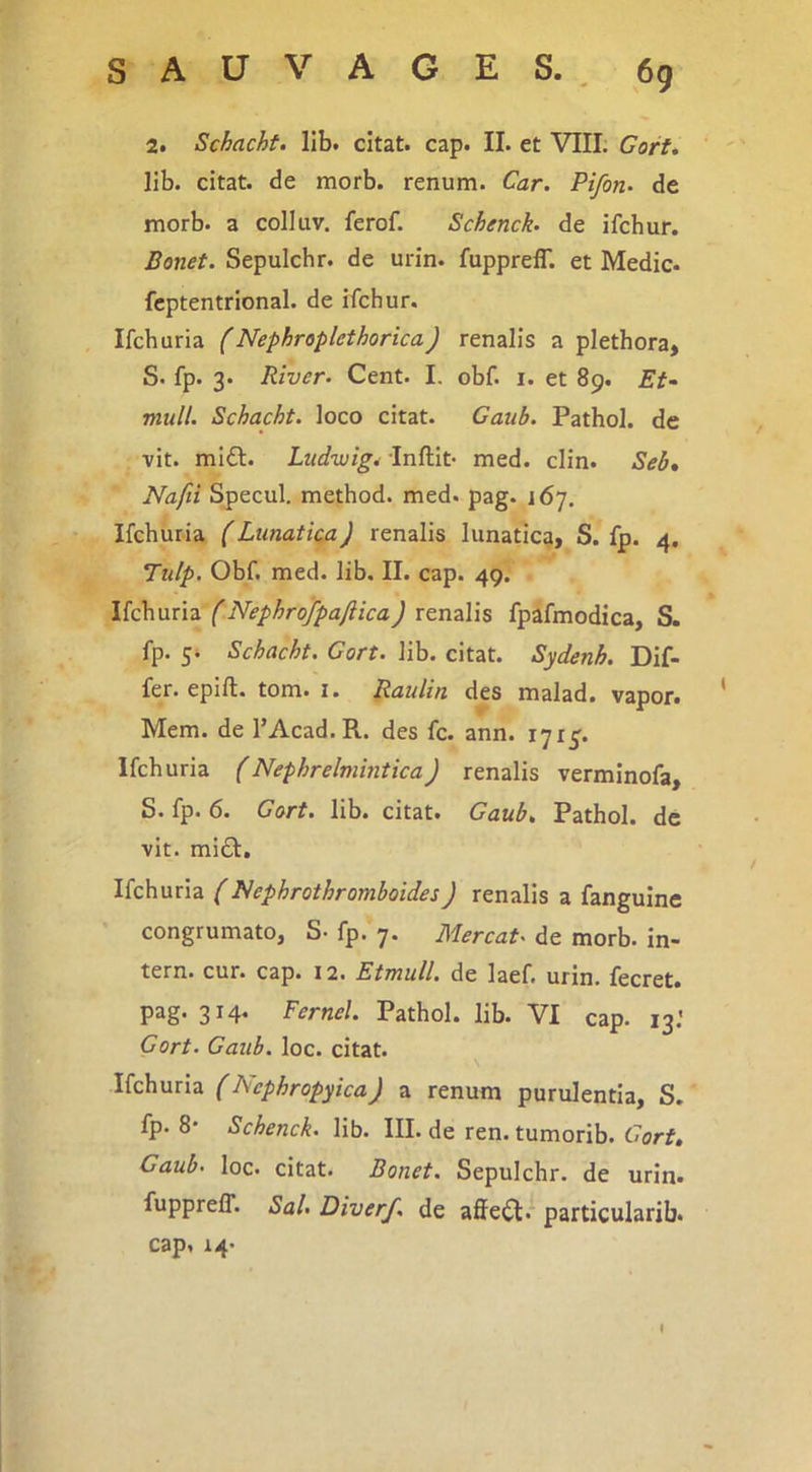 SAUV AO£S. ^ 6q 2. Schacht. lib. citat, cap. II. et VIII; CorU lib. citat, de morb. renum. Car. Pifon. de morb. a colluv. ferof. Schenck. de ifchur. Bonet. Sepulchr. de urin. fuppreflT. et Medie- fcptentrional. de ifchur. Ifchuria (Nephroplethorica) renalis a plethora, S. fp. 3. River. Cent. I. obf. i. et 89. Et^ muli. Schacht. loco citat. Gaub. Pathol. de vit. mi£l. Ludwig^ 'Inftit- med. clin. Seb, Nafii Specui, method. med. pag. 167. Ifchuria (Lunatica) renalis lunatica, S. fp. 4. Tulp. Obf. med. lib. II. cap. 49. Ifchuria renalis fpafmodica, S. fp. 5. Schacht. Cort. lib. citat. Sydenh. Dif- fer. epift. tom. I. B<^^din des malad. vapor- Mem. de l’Acad.R. des fc. ann. 1715. Ifchuria (Nephrelmintica) renalis verminofa, S. fp. 6. Gort. lib. citat. Gaub. Pathol. de vit. midl. Ifchuria (I^ephrothromboides) renalis a fanguine congrumato, S- fp. 7. Mereat, de morb. in- tern. cur. cap. 12. Etmull. de laef. urin. fecret. P^S* 3^4* Fernel. Pathol. lib. VI cap. 13.' Gort. Gaub. loc. citat. Ifchuria (Nephropyica) a renum purulentia, S. fp. 8' Schenck. lib. III. de ren. tumorib. Gort. Gaub. loc. citat. Bonet. Sepulchr. de urin. fupprelT. Sal. Diverf. de affeci, particularib. cap. 14.