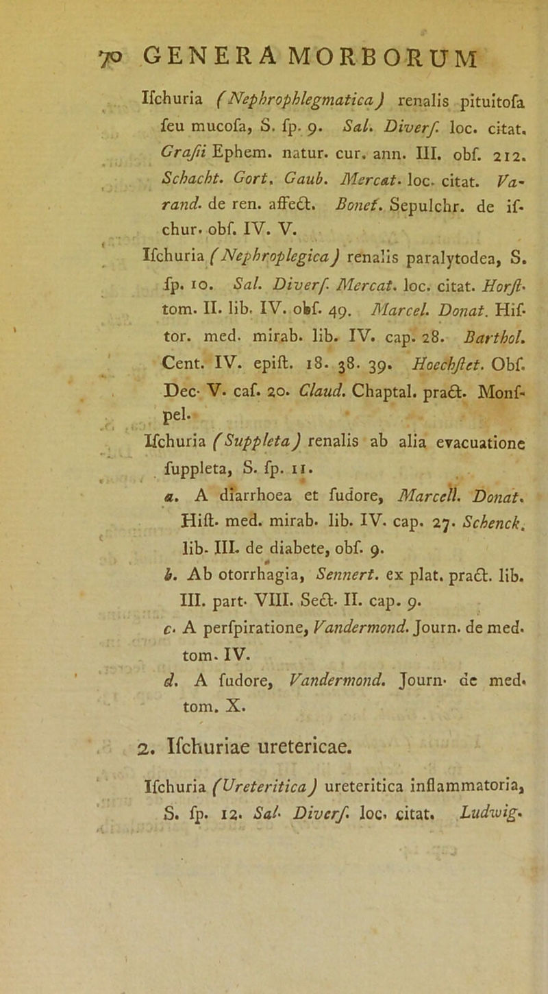Ifchuria (Nephrophlegmatica) renalis pitultofa feu mucofa, S. fp. 9. Sal. Diverf. loc. citat. Cra/?/Ephem. natur, cur, ann. III. obf. 212. Schacht. Gort, Gaub. Mercs.t. loc- citat. Va- rand. de ren. afFeft. Bone{. Sepulchr. de if. chur. obf. IV. V. Ifchuria Z'Nephroplegica) renalis paralytodea, S. fp. 10. Sal. Diverf. Mereat, loc. citat. Horjl' tom. II. lib. IV. olsf. 49, Marcel. Donat. Hif- tor. med. mirab. lib. IV. cap. 28. Barthol. Cent. IV. epift. 18. 38. 39. Hoechjlet. Obf. Dec- V. caf. 20. Claud. Chaptal. pra£l. Monf> pel. .1/ Ifchuria (Suppleta) renalis ab alia evacuatione ^ fuppleta, S. fp. II. a. A diarrhoea et fudore, Marcell. Donat. Hift. med. mirab. lib. IV. cap. 27. Schenck. lib- III. de diabete, obf. 9. b. Ab otorrhagia, Sennert. ex piat. pra£t. lib. III. part- VIII. Sedi. II. cap. 9. c- A perfpiratione, Vandermond. Journ. de med. tom. IV. d, A fudore, Vandermond. Journ- de med. tom. X. , 2. Ifchuriae uretericae. Ifchuria (Ureteritica) ureteritica inflammatoria, S. fp. 12. Sal' Diverf. loc. citat. Ludwig.