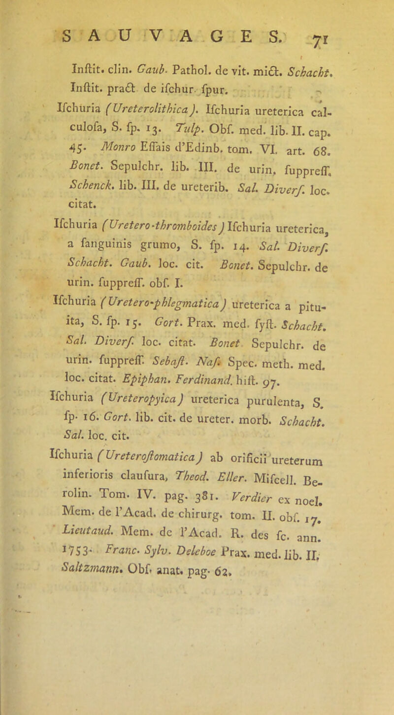 S A U 'V ■ A ,G E S. 7^ Inftit. din. Gaub. Pathol. de vit. mia. Schacht, Inftit. praa de ifchur. fpur. ^ ' IkhuriTi (Ureterolithica). Ifchuria ureterica cal- culofa, S. fp. 13. Ttdp. Obf. med.' lib. II. cap. 45. Monro Eflais d’£dinb, torn. VI. art. 68. Bonet. Sepulchr. lib. III. de urin, fupprelT, Schenck. lib. III. de ureterib. Sal. Diverf. loc. citat. Ifchuria (UtBtsfo^^throTyiboidss^Ifchuria ureterica a fanguinis grumo, S. fp. 14. Sal. Diverf. Schacht. Gaub. loc. cit. Bonet. Sepulchr. de urin. fupprelT. obf. I. Ifchuria (Uretero-phkgmatica) ureterica a pitu- ita, S. fp. 15. Gort. Prax. med. fyft. Schacht. Sal. Diverf loc. citat. Bonet Sepulchr. de urin. fupprelT. Sebaji. Nafi Spec. meth. med. loc. citat. Epiphan. Ferdinand. hili. 97. Ifchuria (Ureteropyica) ureterica purulenta, S. fp. 16. Gort. lib. cit. de ureter, morb. Schacht. Sal. loc. cit. A IkhuTiz. (Ureterofomatica) ab orificii Veterum inferioris claufura, Theod. Eller. Mifcell. Be- rolin. Tom. IV. pag. 381. Verdier ex noel. Mem. de TAcad. de chirurg. tom. II. obf. 17. • Lieutaud. Mem. de TAcad. R. des fc. ann! ^753- Franc. Sylv. Deleboe Prax. med. lib. II. Saltzmann. Obf» anat. pag. 62.