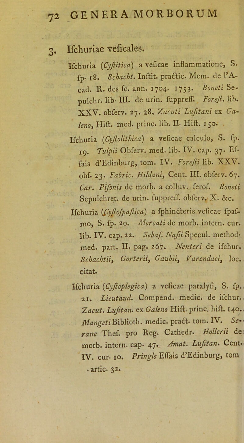 3. Ifchuriae veficales. Ifchuria {CyJUtica) a veficae inflammatione, S. fp- i8. Schacht. Inftit. praftic. Mem. de l’A- cad. R. des fc. ann. 1704. 1753. Boneti St- pulchr. lib- IIL de urin. fupprelT. ^ Foreji. lib. XXV. obferv. 27. 28. Zacuti Lufitani ex Ca- lenoy Hift. med. prine, lib. II- Hift. J 50. Ifchuria {Cyjlolithica) a veficae calculo, S. fp. 19. Tulpii Obferv. med. lib. IV. cap. 37. Ef- fais d’Edinburg, tom. IV. Forejii lib. XXV. obf. 23. Fabric. Hildaniy Cent. III. obferv. 67. Car. Pifonis de morb. a colluv. ferof. Boneti Sepulchret. de urin. fuppreCT. obferv. X. &c. Ifchuria {fyfiofpaJUca) a fphin£l:eris veficae fpaf- mo, S. fp. 20. B^Iercati de morb. intern. cur. lib. IV. cap. 22. Sebaf. Nafti Specui, method- med. part. II. pag. 267. Nenteri de ifchur. Schachtii, Gorterii, Gaubii, Varendaei, loc. citat. Ifchuria {Cyjloplegica) a veficae paralyfi, S. fp. 21. Lieutaud. Compend. medie, de ifchur. Zacut. Lufitan. ex Galeno Hift, prine, hift. 140.. Mangeti Biblioth. medie. pra£t. tom. IV. Se- rane Thef. pro Reg. Cathedr. Hollerii de: morb. intern. cap. 47* Zmat. Lufitan. Cent* IV. cur- IO. Pringle Eflais d’Edinburg, tom . artic* 33. \