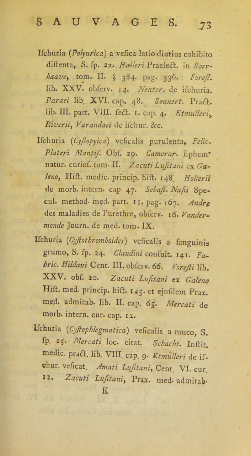 -73 Ifchuria {Polyurica) s. vefica lotio diutius cohibito diftenta, S. fp. 22. Hcellcri Praeleft. in Bosr^ haave^ tom. II. § 384. pag. 336. Forejt. lib. XXV. obferv. 14. Nentsr. de ifchuria. Paraei lib XVI. cap, 48. Sennerf. Praft. lib. III. part. Vill. feci. 1. cap. 4. Etmulleriy Riverii, V(irandaei de ifchur. &c. Ifchuria [Cyjlopyica) veficalis purulenta, Felic, Plateri Manti/. Obf. 29. Camerar. Ephem* natur, curiof. tom. II. Zaciiti Lufituni ex Ga- leno, Hift. medie, princip. hift. 148, Holterii de morb. intern. cap 47. Sebaft. Nafii Spe- cui. method. m^d. part. ii. pag. 167. Andr^ des maladies de Turethre, obferv. 16. Vander- monde Journ. de med. tom. IX. Ifchuria {Cyjlotkromboides) veficalis a fanguinis grumo, S. fp. 24. Claudini confult. 141. Fa~ bric. Hildani Cent. III. obferv. 66. Forejli lib. XXV. obf. 20. Zacuti Lufitani ex Galeno Hift. med. princip. hift. 143. et ejufdem Prax. med. admirab. lib. II. cap, 65. Mercati de morb. intern. cur. cap. li. ifchuria {Cyftophlegmatica) veficalis a .muco, S. fp. 21. -Mercati loc. citat. Schacht. Inftit. medie. pra£l. lib. VIII cap. 9. Etmulleri de if- chur. veficat. Amati Lufitani, Cent. VI. cur, X2. Zacuti Lufitani, Pra^c. med. admirab- K