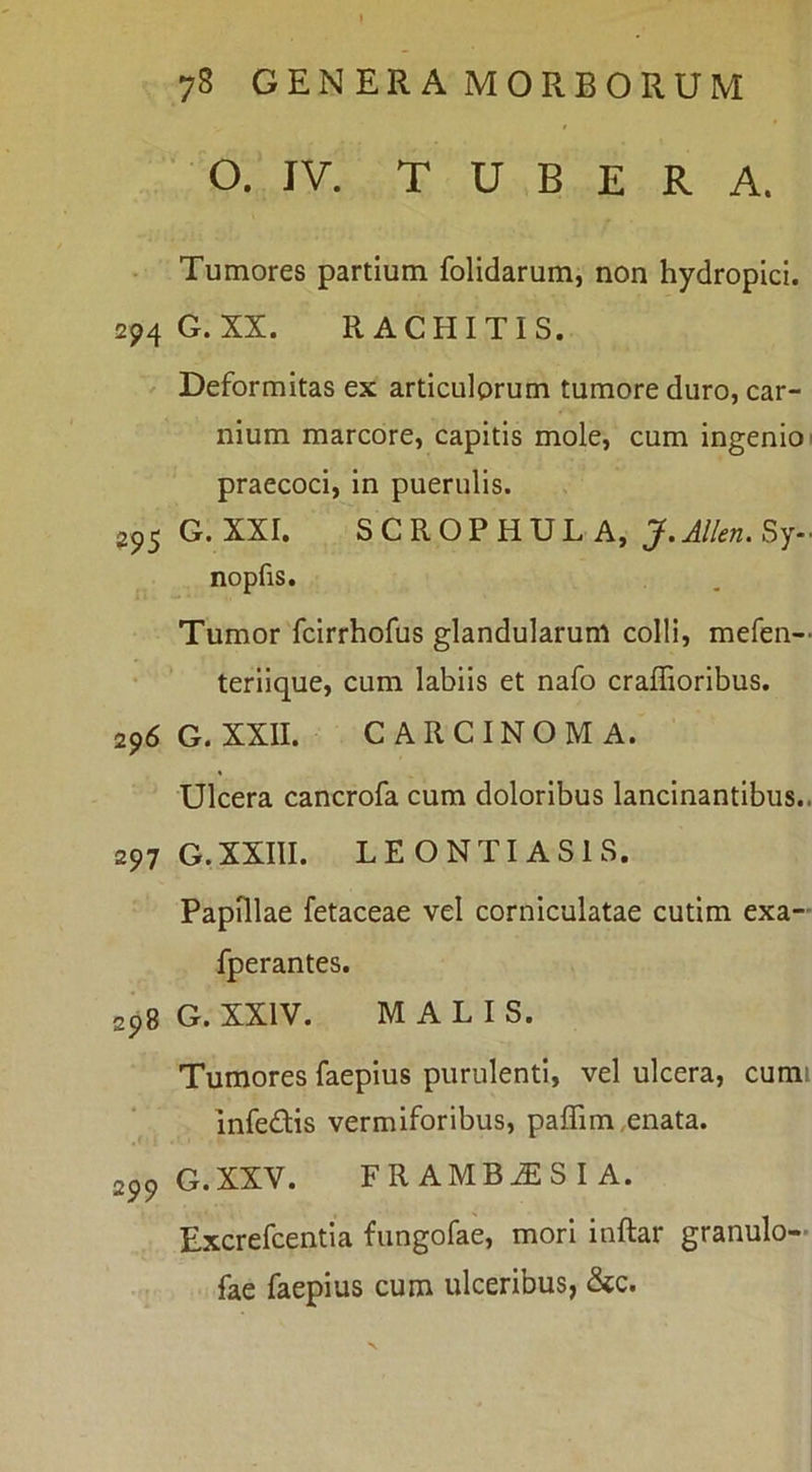 ‘ O. IV. TUBER A. Tumores partium folidarum, non hydropici. 294 G. XX. RACHITIS. Deformitas ex articulorum tumore duro, car- nium marcore, capitis mole, cum ingenio' praecoci, in puerulis. 25,5 G. XXI. SCROPHULA, J.Allen. Sy- nopfis. Tumor fcirrhofus glandularum colli, mefen— teriique, cum labiis et nafo craffioribus. 296 G. XXII. CARCINOMA. Ulcera cancrofa cum doloribus lancinantibus.. 297 G.XXIII. LEONTI ASIS. Papillae fetaceae vel corniculatae cutim exa- fperantes. 298 G. XXIV. MALIS. Tumores faepius purulenti, vel ulcera, cumi infedis vermiforibus, paffim,enata. 299 G.XXV. FRAMBOESIA. Excrefcentia fungofae, mori inftar granulo- fae faepius cum ulceribus, &c.