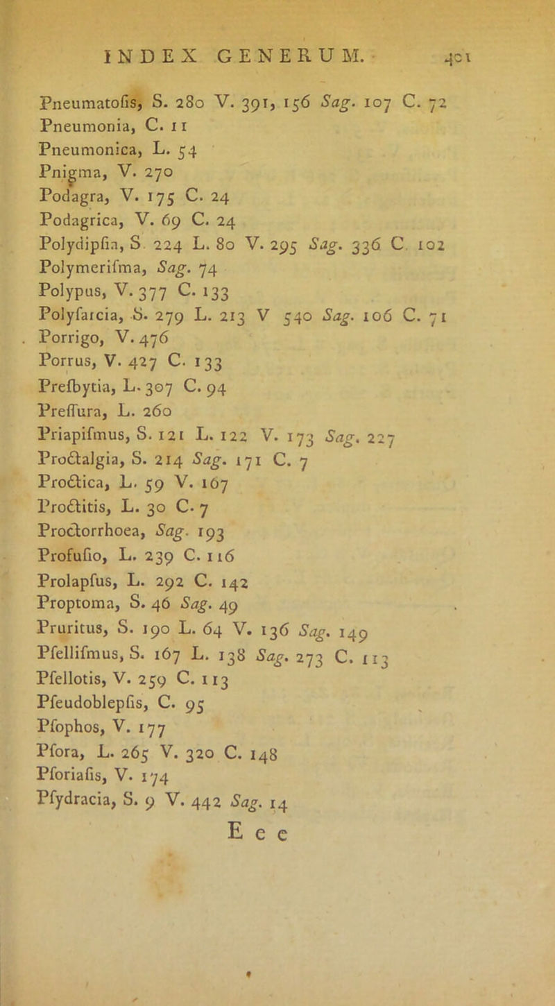Pneumatofis, S. 280 V. 391, 156 Sag. 107 C. 72 Pneumonia, C. 11 Pneumonica, L. 54 Pnigma, V. 270 Podagra, V. 175 C. 24 Podagrica, V. 69 C. 24 Polydipfia, S. 224 L. 80 V. 295 Sag. 336 C, 102 Polymerifma, Sag. 74 Polypus, V. 377 C. 133 Polyfatcia, i). 279 L. 213 V 540 Sag. 106 C. 71 Porrigo, V. 476 Porrus, V. 427 C. 133 Prefbytia, L. 307 C. 94 Preffura, L. 260 Priapifmus, S. 121 L. 122 V. 173 Sag. 227 Prodlalgia, S. 214 Sag. 171 C. 7 Prodiica, L. 59 V. 107 Proflitis, L. 30 C. 7 Proclorrhoea, Sag. 193 Profufio, L. 239 C. 116 Prolapfus, L. 292 C. 142 Proptoma, S. 46 Sag. 49 Pruritus, S. 190 L. 64 V. 136 Sag. 149 Pfellifmus, S. 167 L, 138 Sag. 273 C. X13 Pfellotis, V. 259 C. 113 Pfeudoblepfis, C. 95 Pfophos, V. 177 Pfora, L. 265 V. 320 C. 148 Pforiafis, V. 174 Pfydracia, S. 9 V. 442 Sag. 14 E e C f