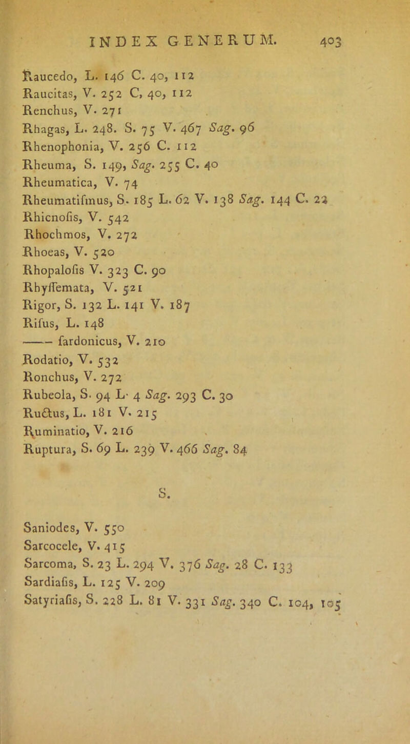 Raucedo, L. 146 C. 40, 112 Raucitas, V. 252 C, 40, 112 Renchus, V. 271 Rhagas, L. 248. S. 75 V. 467 Sag. 96 Rhenophonia, V. 256 C. 112 Rheuma, S. 149, Sag. 255 C. 40 Rheumatica, V. 74 Rheumatifinus, S. 185 L. 62 V. 138 Sag. 144 C. 22 Rhicnofis, V. 542 Rhochmos, V. 272 Rhoeas, V. 520 Rhopalofis V. 323 C. 90 Rhyflemata, V. 521 Rigor, S. 132 L. 141 V. 187 Rifus, L. 148 fardonicus, V. 210 Rodatio, V. 532 Ronchus, V. 272 Ruheola, S. 94 L- 4 Sag. 293 C. 30 Rudus, L. 181 V. 215 ^ Ruminatio, V. 216 Ruptura, S. 69 L. 239 V. 466 Sag. 84 S. Saniodes, V. 550 Sarcocele, V. 415 Sarcoma, S. 23 L. 294 V. 376 Sag. 28 C. 133 Sardiafis, L. 125 V. 209 Satyriafis, S. 228 L. 81 V. 331 Sag. 340 C. 104, 105